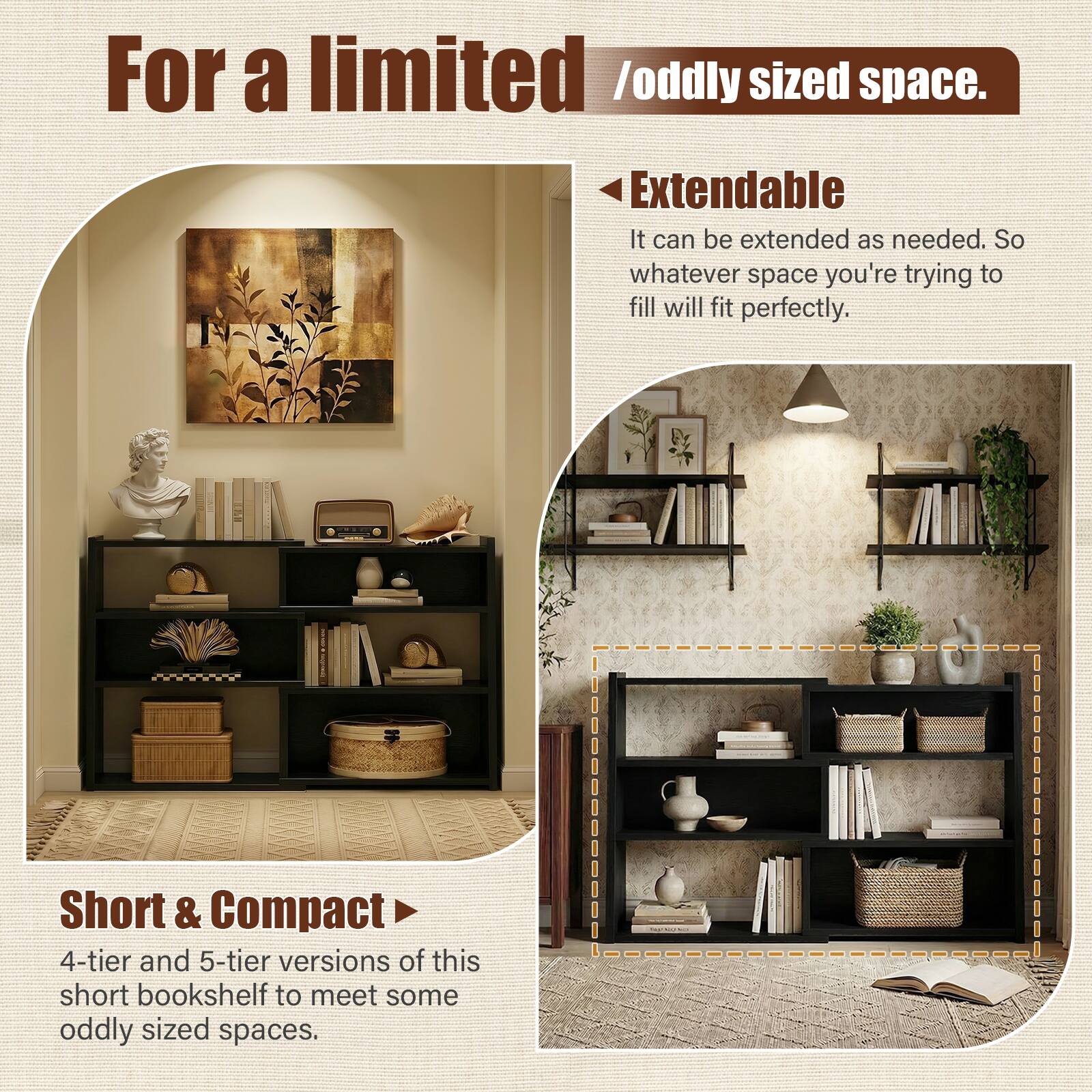For a limited / oddly sized space.

Extendable  
It can be extended as needed. So whatever space you're trying to fill will fit perfectly.

Short & Compact  
4-tier and 5-tier versions of this short bookshelf to meet some oddly sized spaces.