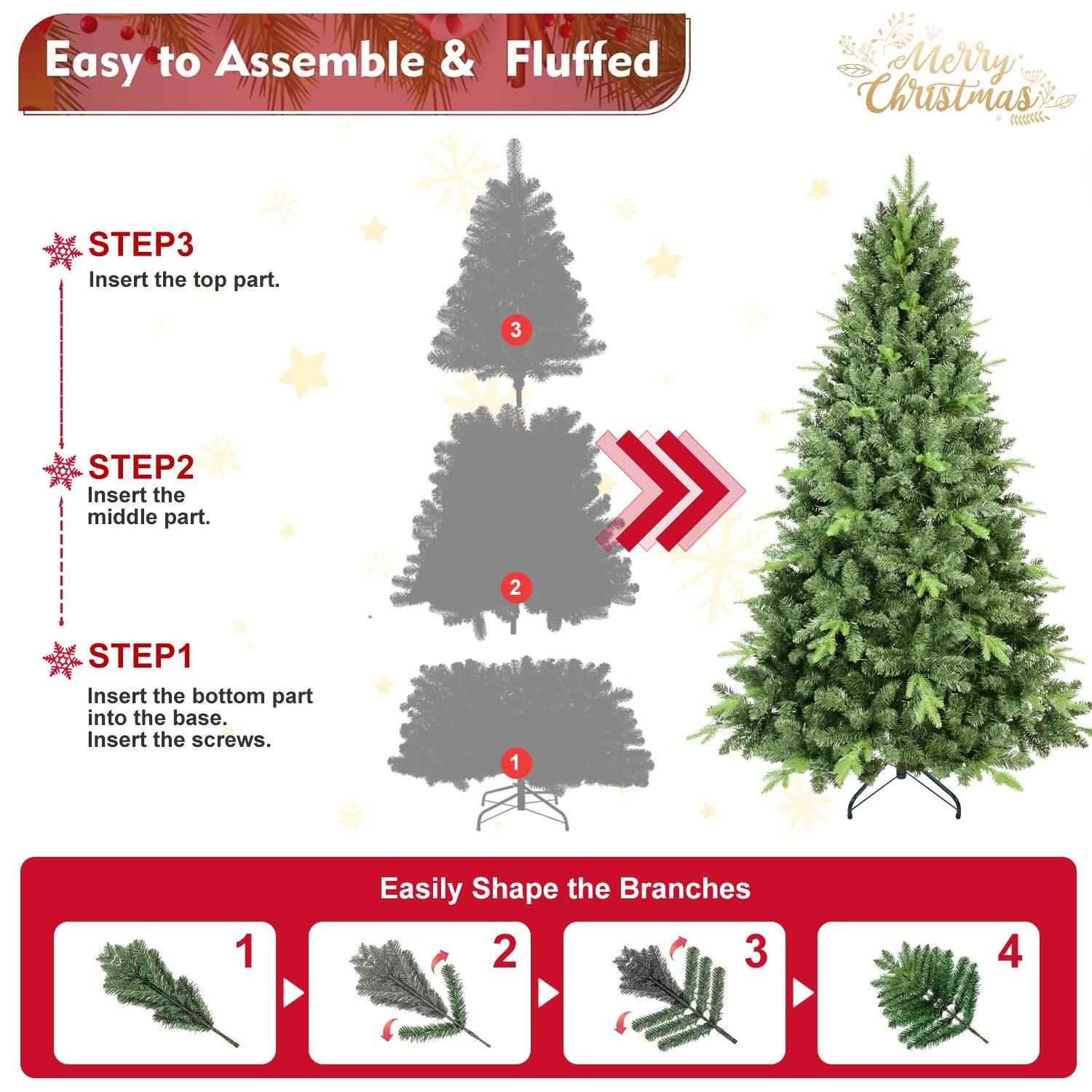 Easy to Assemble & Fluffed  
Merry Christmas  

STEP1  
Insert the bottom part into the base.  
Insert the screws.  

STEP2  
Insert the middle part.  

STEP3  
Insert the top part.  

Easily Shape the Branches  
1  
2  
3  
4