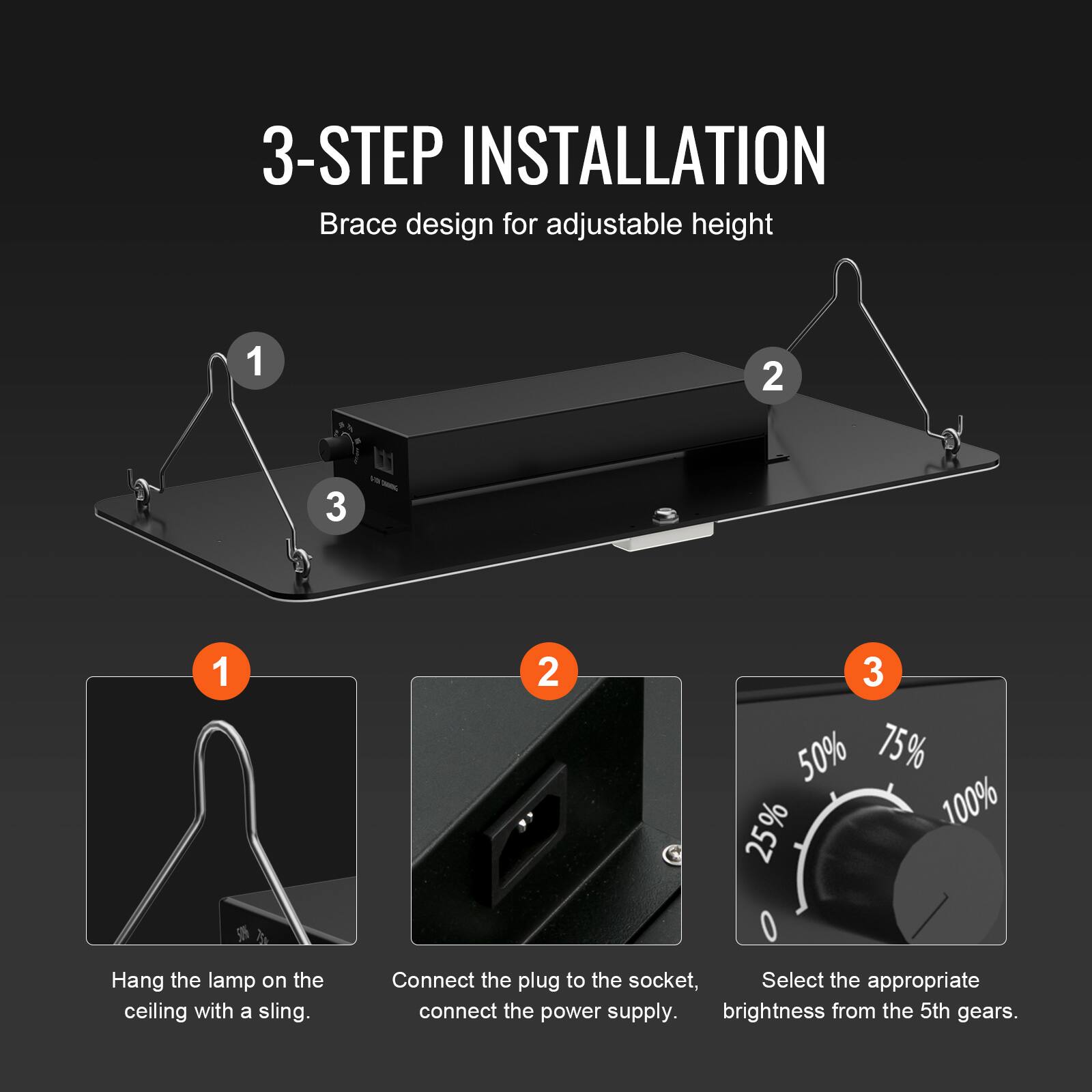 3-STEP INSTALLATION  
Brace design for adjustable height  

1. Hang the lamp on the ceiling with a sling.  
2. Connect the plug to the socket, connect the power supply.  
3. Select the appropriate brightness from the 5th gears.