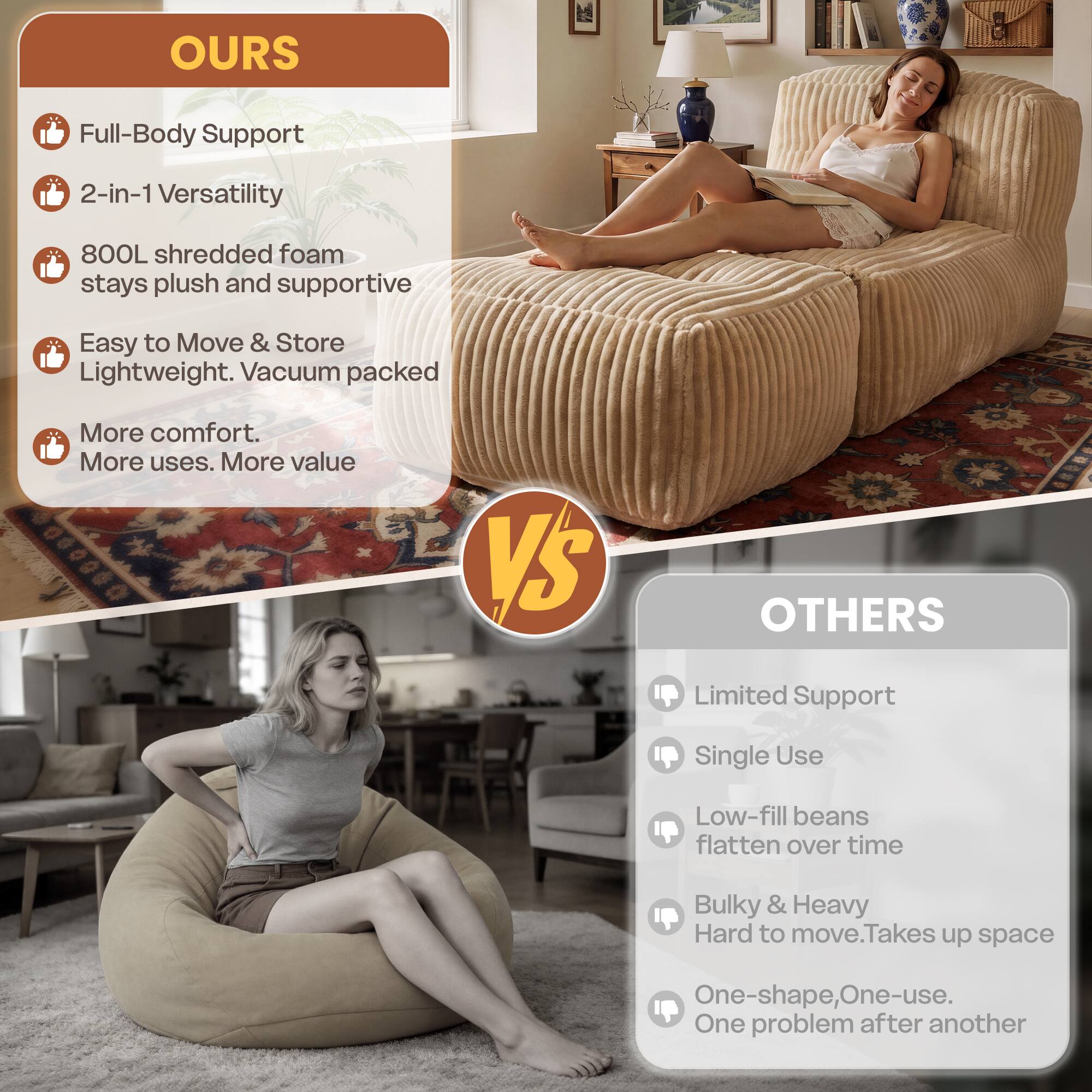 OURS
- Full-Body Support
- 2-in-1 Versatility
- 800L shredded foam stays plush and supportive
- Easy to Move & Store Lightweight. Vacuum packed
- More comfort. More uses. More value

VS

OTHERS
- Limited Support
- Single Use
- Low-fill beans flatten over time
- Bulky & Heavy Hard to move. Takes up space
- One-shape, One-use. One problem after another