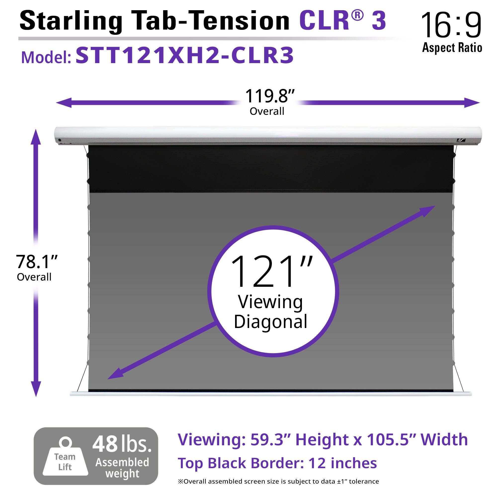 Starling Tab-Tension CLR® 3  
Model: STT121XH2-CLR3  
16:9 Aspect Ratio  

119.8" Overall  
78.1" Overall  
121" Viewing Diagonal  

48 lbs. Assembled weight  

Viewing: 59.3" Height x 105.5" Width  
Top Black Border: 12 inches  

*Overall assembled screen size is subject to data ±1" tolerance