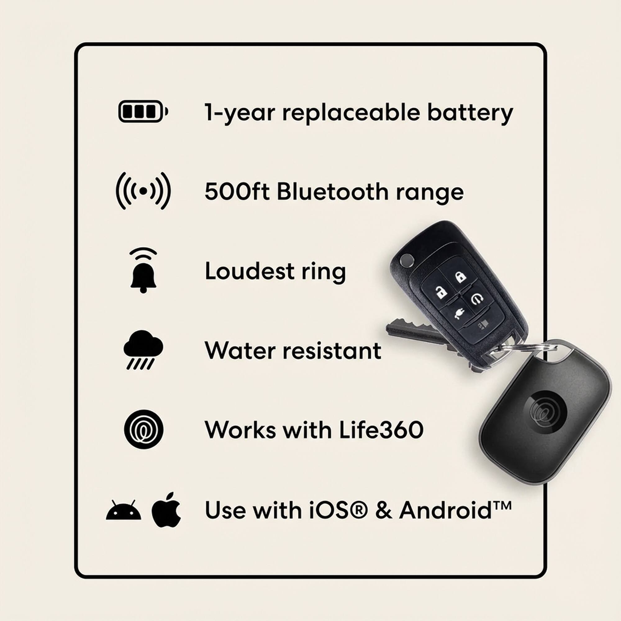 1-year replaceable battery  
500ft Bluetooth range  
Loudest ring  
Water resistant  
Works with Life360  
Use with iOS® & Android™