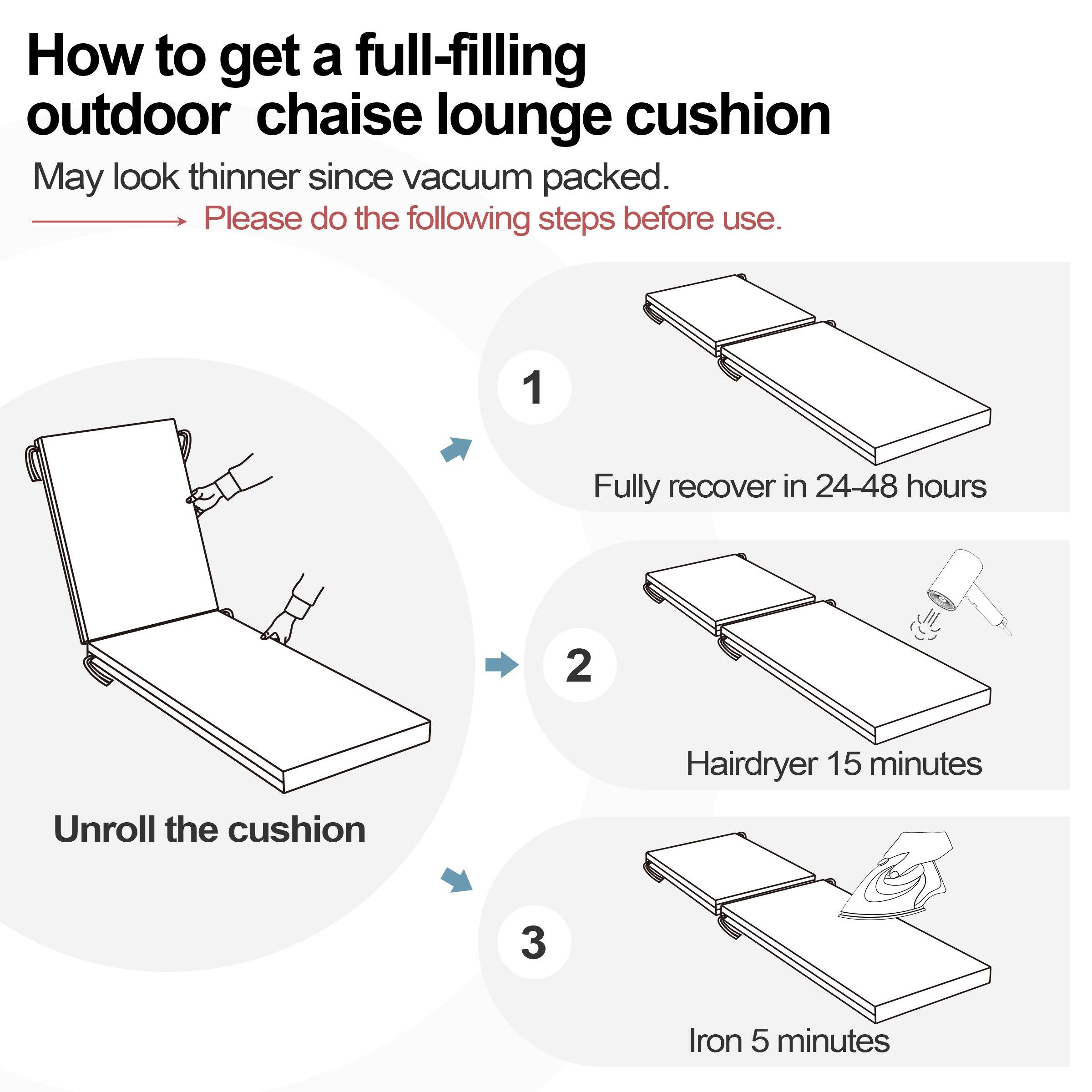 How to get a full-filling outdoor chaise lounge cushion

May look thinner since vacuum packed. Please do the following steps before use.

1. Fully recover in 24-48 hours
2. Hairdryer 15 minutes
3. Unroll the cushion
4. Iron 5 minutes