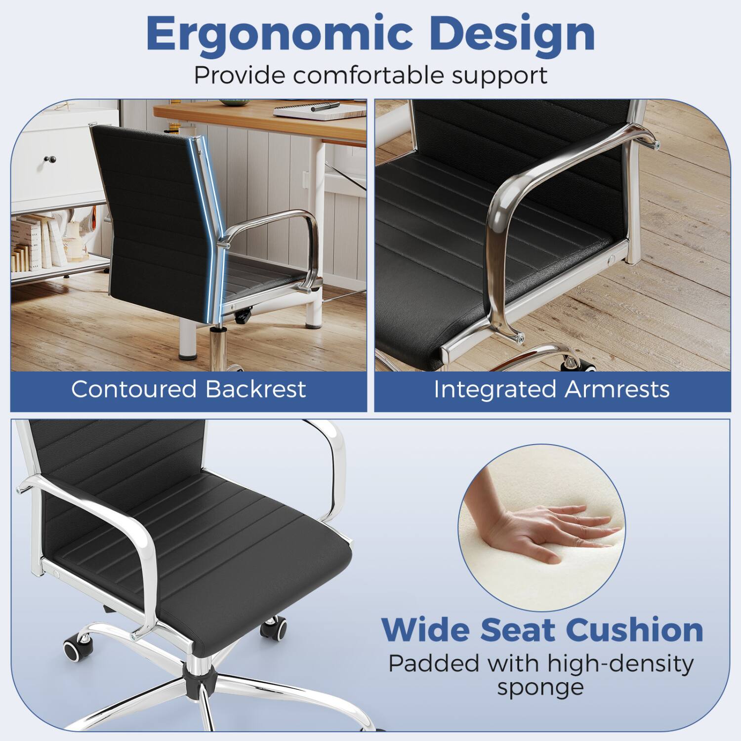 Ergonomic Design  
Provide comfortable support

Contoured Backrest

Integrated Armrests

Wide Seat Cushion  
Padded with high-density sponge