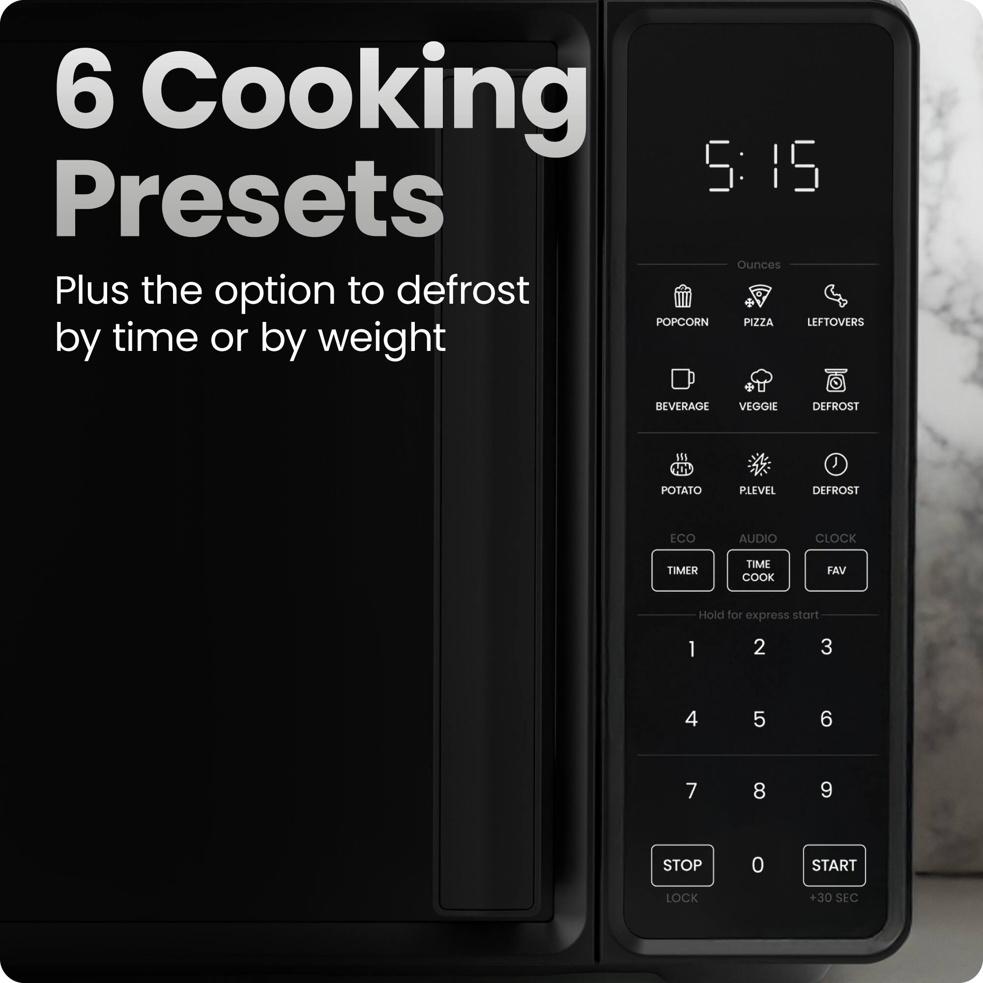 6 Cooking Presets  
Plus the option to defrost by time or by weight  

5:15  

Ounces  
POPCORN PIZZA LEFTOVERS  
BEVERAGE VEGGIE DEFROST  
POTATO PIEVEL DEFROST  

ECO AUDIO CLOCK TIMER TIME COOK FAV  

Hold for express start  

1 2 3  
4 5 6  
7 8 9  

STOP LOCK  
0  
START +30 SEC