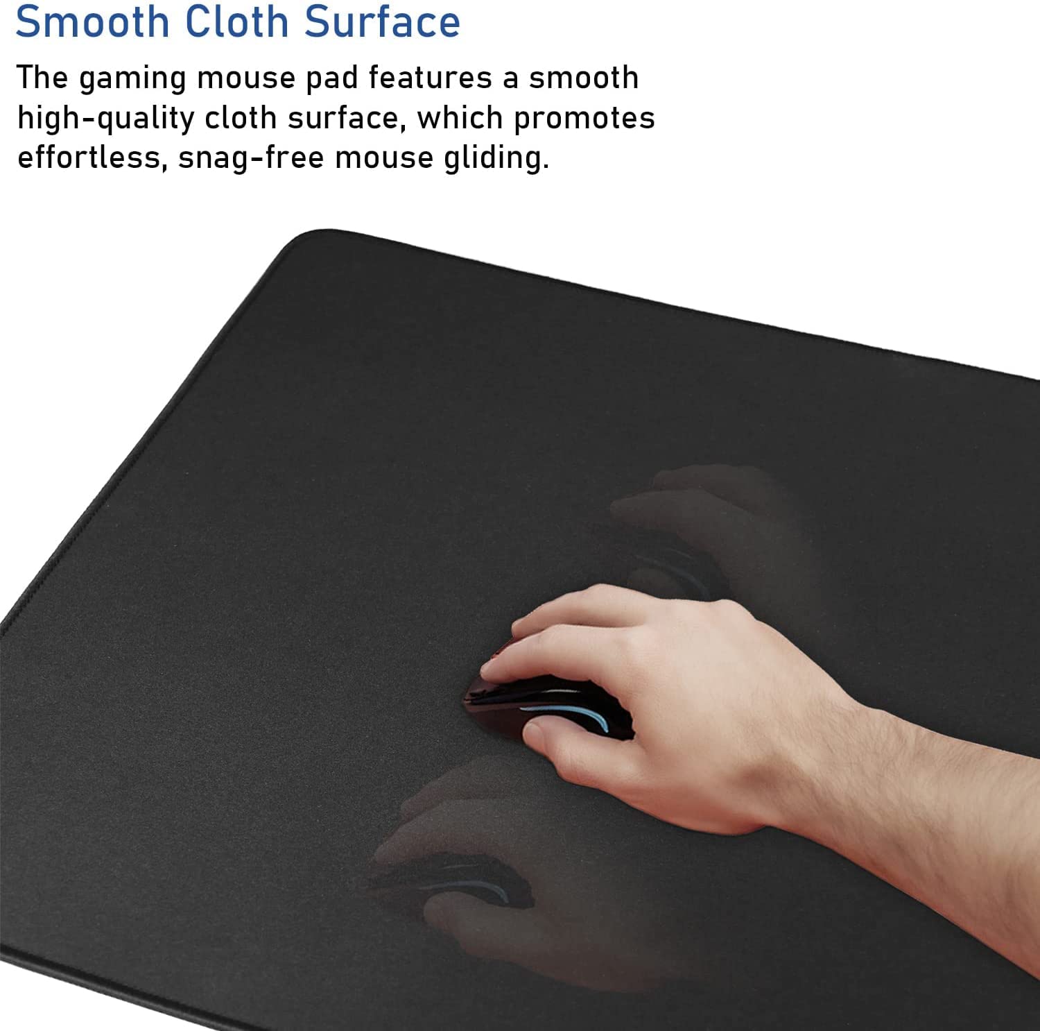 Smooth Cloth Surface

The gaming mouse pad features a smooth high-quality cloth surface, which promotes effortless, snag-free mouse gliding.