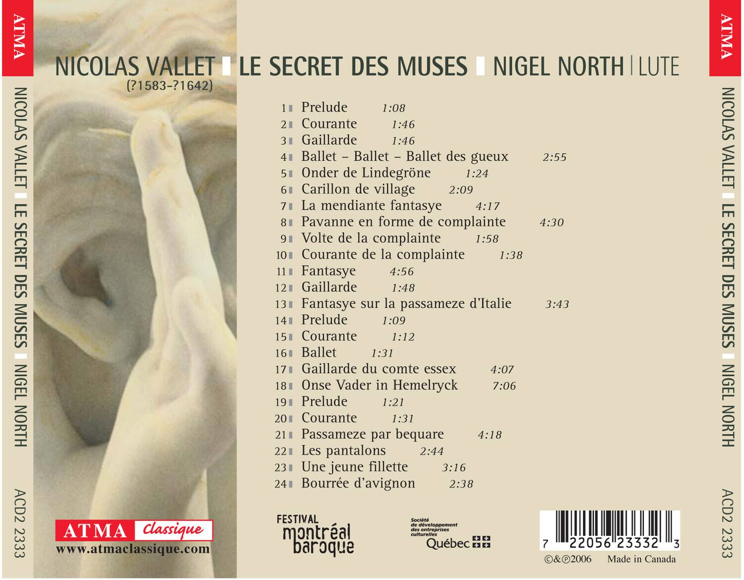 NICOLAS VALLET  
(?1583-?1642)  
LE SECRET DES MUSES  
NIGEL NORTH | LUTE  

1. Prelude 1:08  
2. Courante 1:46  
3. Gaillarde 1:46  
4. Ballet – Ballet – Ballet des gueux 2:55  
5. Onder de Lindegroene 1:24  
6. Carillon de village 2:09  
7. La mendiente fantasie 4:17  
8. Pavanne en forme de complainte 4:30  
9. Volte de la complainte 1:58  
10. Courante de la complainte 1:38  
11. Fantasie 4:56  
12. Gaillarde 1:48  
13. Fantasie sur la passameze d'Italie 3:43  
14. Prelude 1:09  
15. Courante 1:12  
16. Ballet 1:31  
17. Gaillarde du comte essex 4:07  
