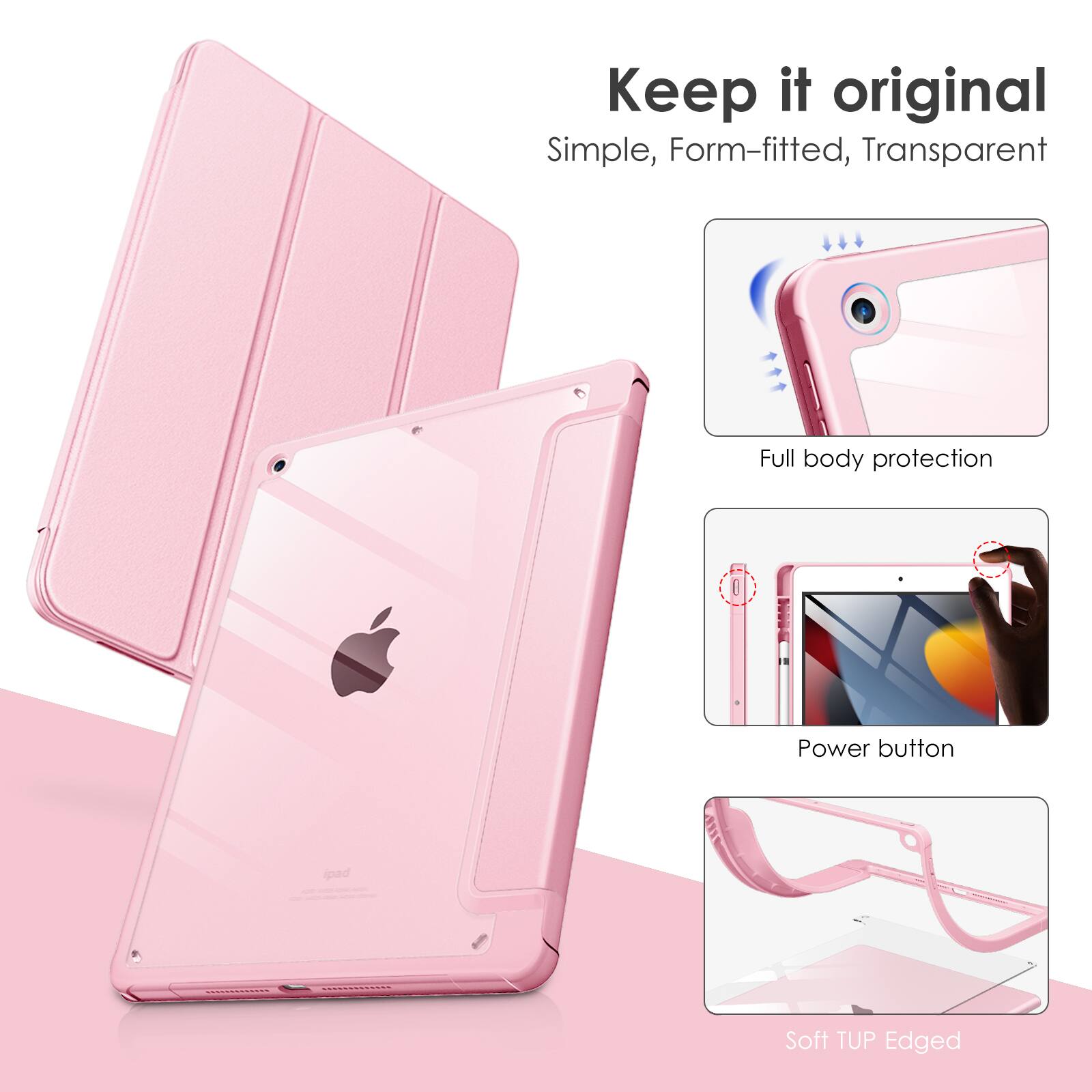 Keep it original  
Simple, Form-fitted, Transparent  
Full body protection  
Power button  
Soft TUP Edged