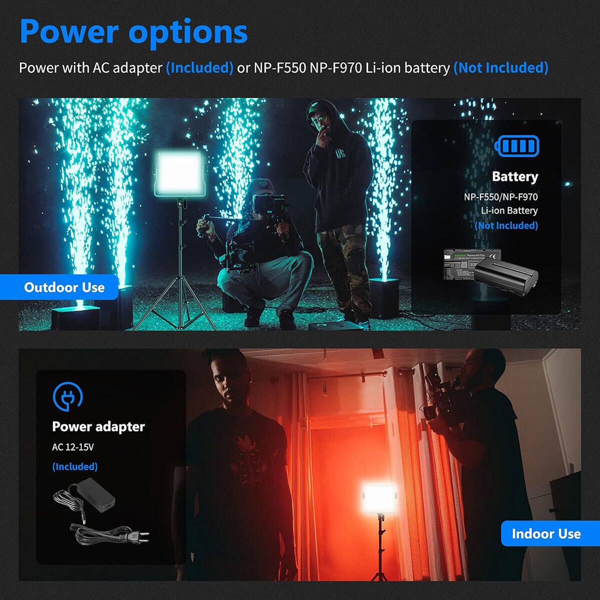 Power options

Power with AC adapter (Included) or NP-F550 NP-F970 Li-ion battery (Not Included)

Battery
NP-F550/NP-F970 Li-ion Battery (Not Included)

Outdoor Use

Power adapter
AC 12-15V (Included)

Indoor Use