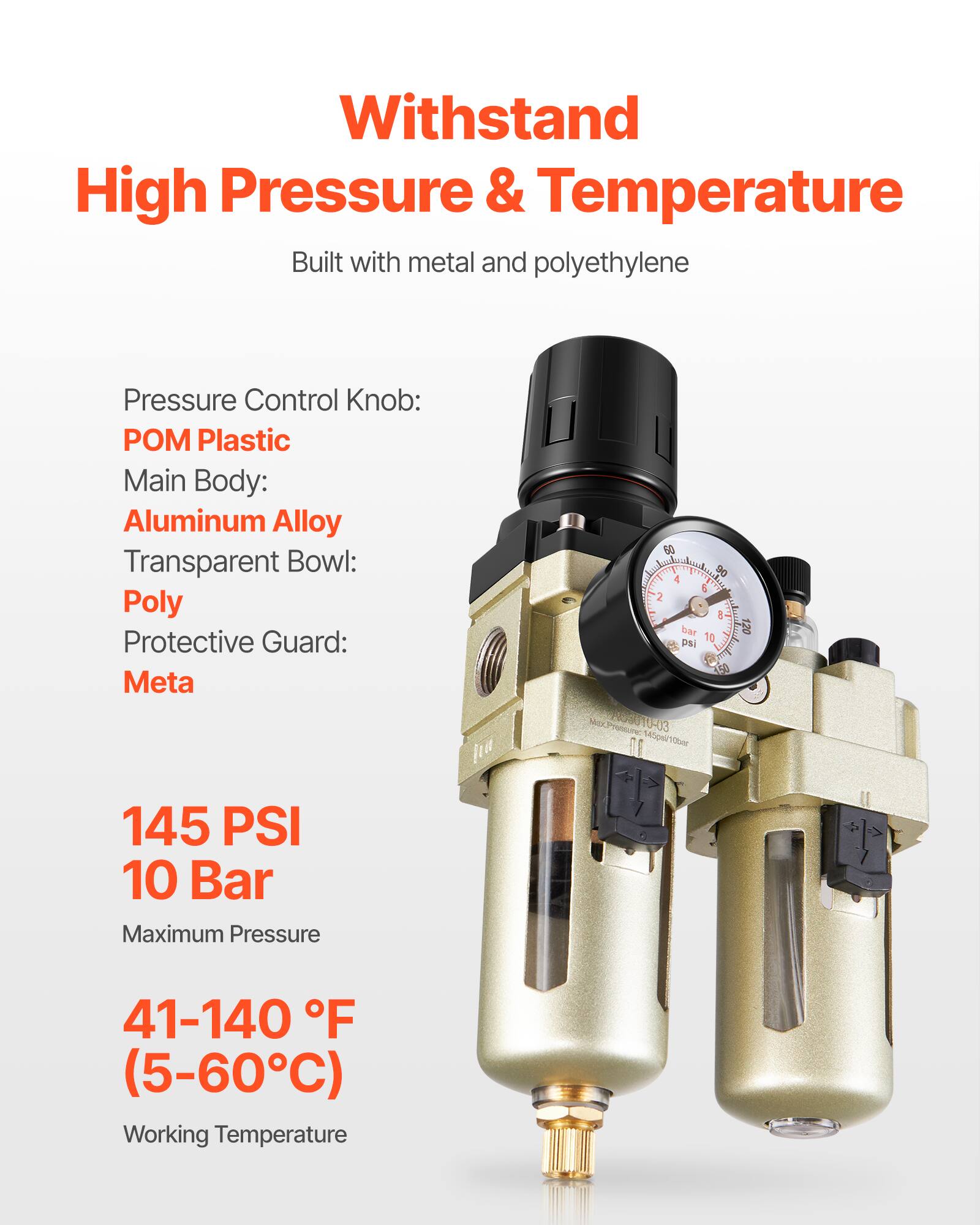 Withstand High Pressure & Temperature  
Built with metal and polyethylene  

Pressure Control Knob: POM Plastic  
Main Body: Aluminum Alloy  
Transparent Bowl: Poly  
Protective Guard: Meta  

145 PSI  
10 Bar  
Maximum Pressure  

41-140 °F  
(5-60°C)  
Working Temperature