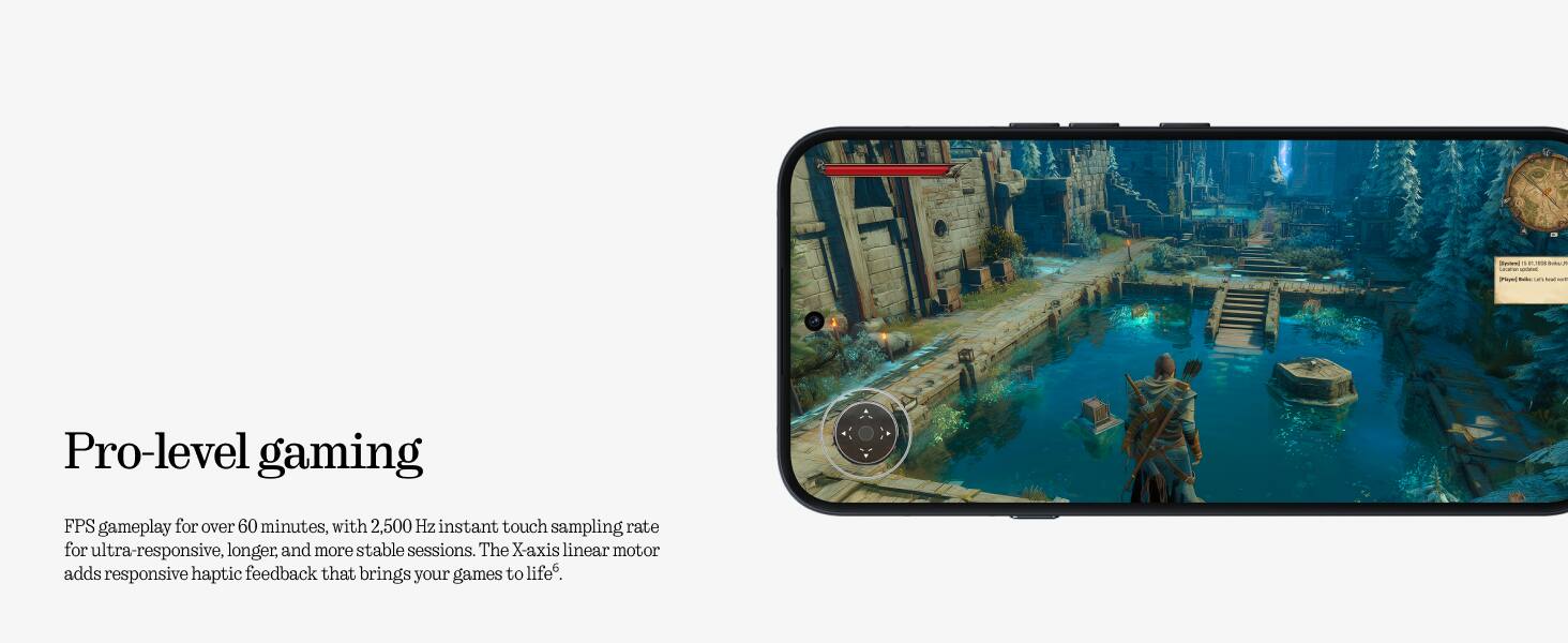 Pro-level gaming

FPS gameplay for over 60 minutes, with 2,500 Hz instant touch sampling rate for ultra-responsive, longer, and more stable sessions. The X-axis linear motor adds responsive haptic feedback that brings your games to life.