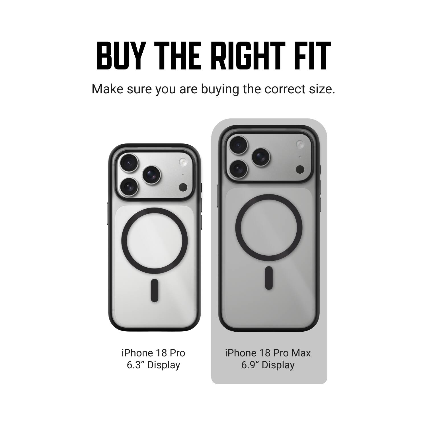 BUY THE RIGHT FIT  
Make sure you are buying the correct size.  

iPhone 18 Pro 6.3" Display  
iPhone 18 Pro Max 6.9" Display