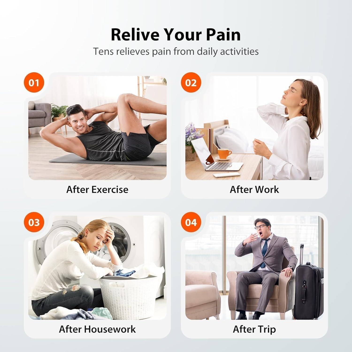 Relive Your Pain  
Tens relieves pain from daily activities  

01 After Exercise  
02 After Work  
03 After Housework  
04 After Trip
