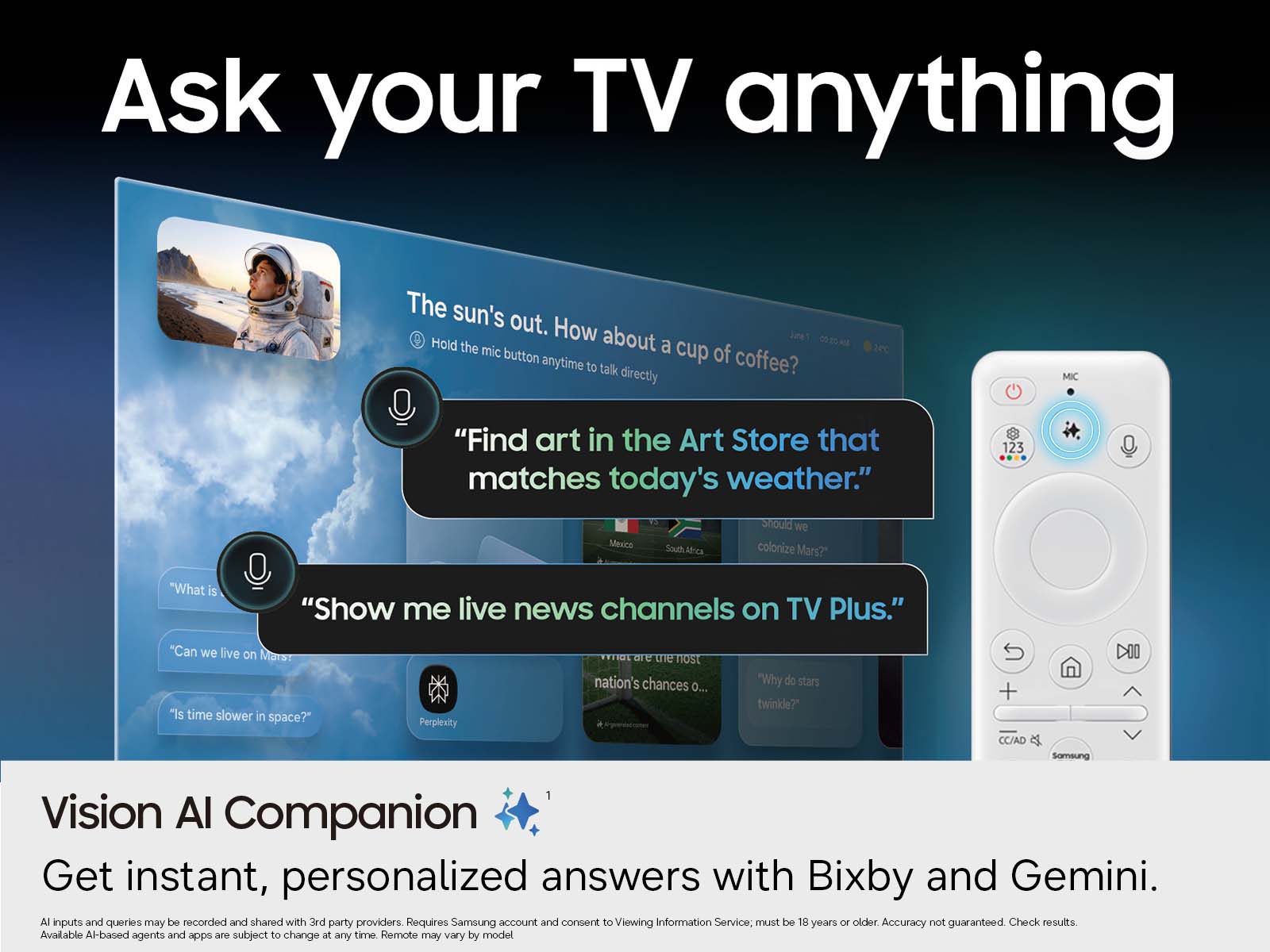 Ask your TV anything

The sun's out. How about a cup of coffee?  
Hold the mic button anytime to talk directly

"Find art in the Art Store that matches today's weather."  
Should we colonize Mars?  
Mexico South Africa

"Show me live news channels on TV Plus."  
"What is..."  
"Can we live on Mars?"  
"Is time slower in space?"  
Perplexity  
"What are the most nation's chances o..."  
"Why do stars twinkle?"  
CC/AD

Vision AI Companion  
Get instant, personalized answers with Bixby and Gemini.  
AI inputs and queries may be recorded and shared with 3rd party providers. Requires Samsung account and consent to Viewing Information Service; must be 18 years or older. Accuracy not guaranteed. Check results. Available AI-based agents and apps are subject to change at any time. Remote may vary by model