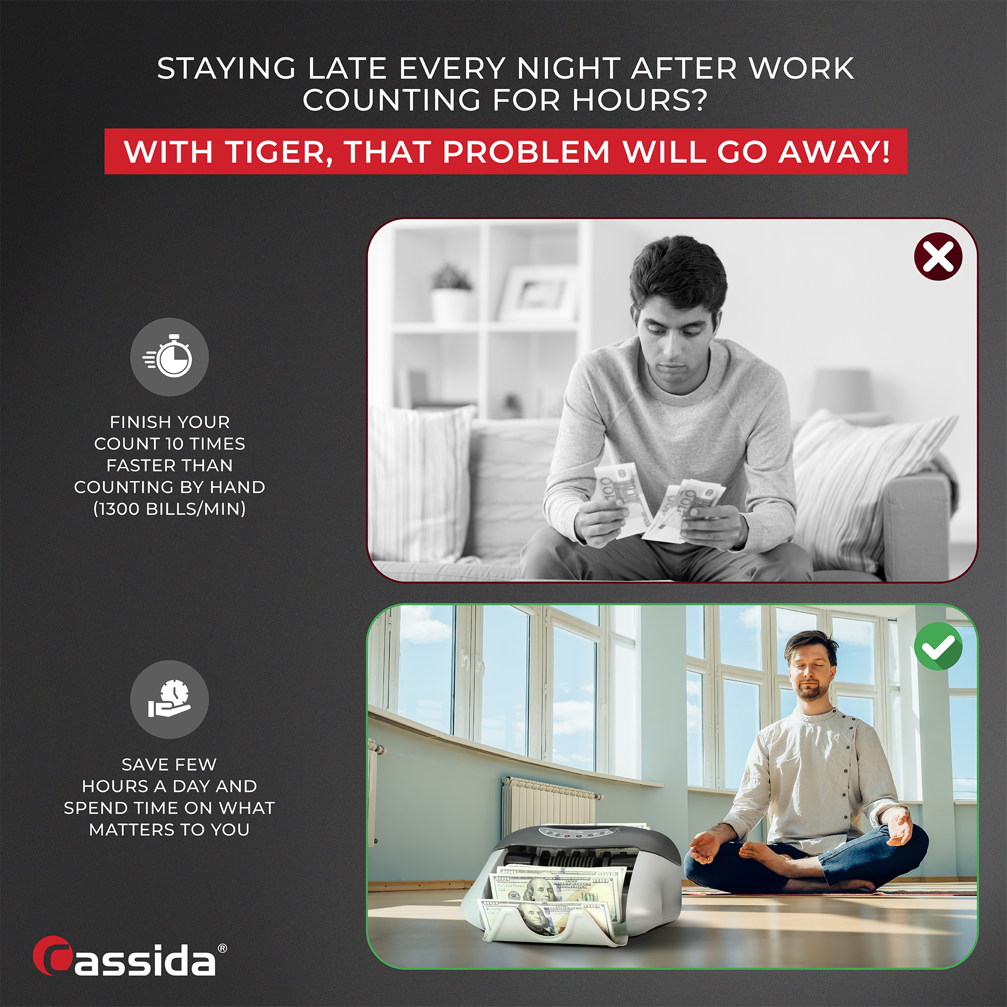 STAYING LATE EVERY NIGHT AFTER WORK COUNTING FOR HOURS?

WITH TIGER, THAT PROBLEM WILL GO AWAY!

FINISH YOUR COUNT 10 TIMES FASTER THAN COUNTING BY HAND (1300 BILLS/MIN)

SAVE FEW HOURS A DAY AND SPEND TIME ON WHAT MATTERS TO YOU

assida