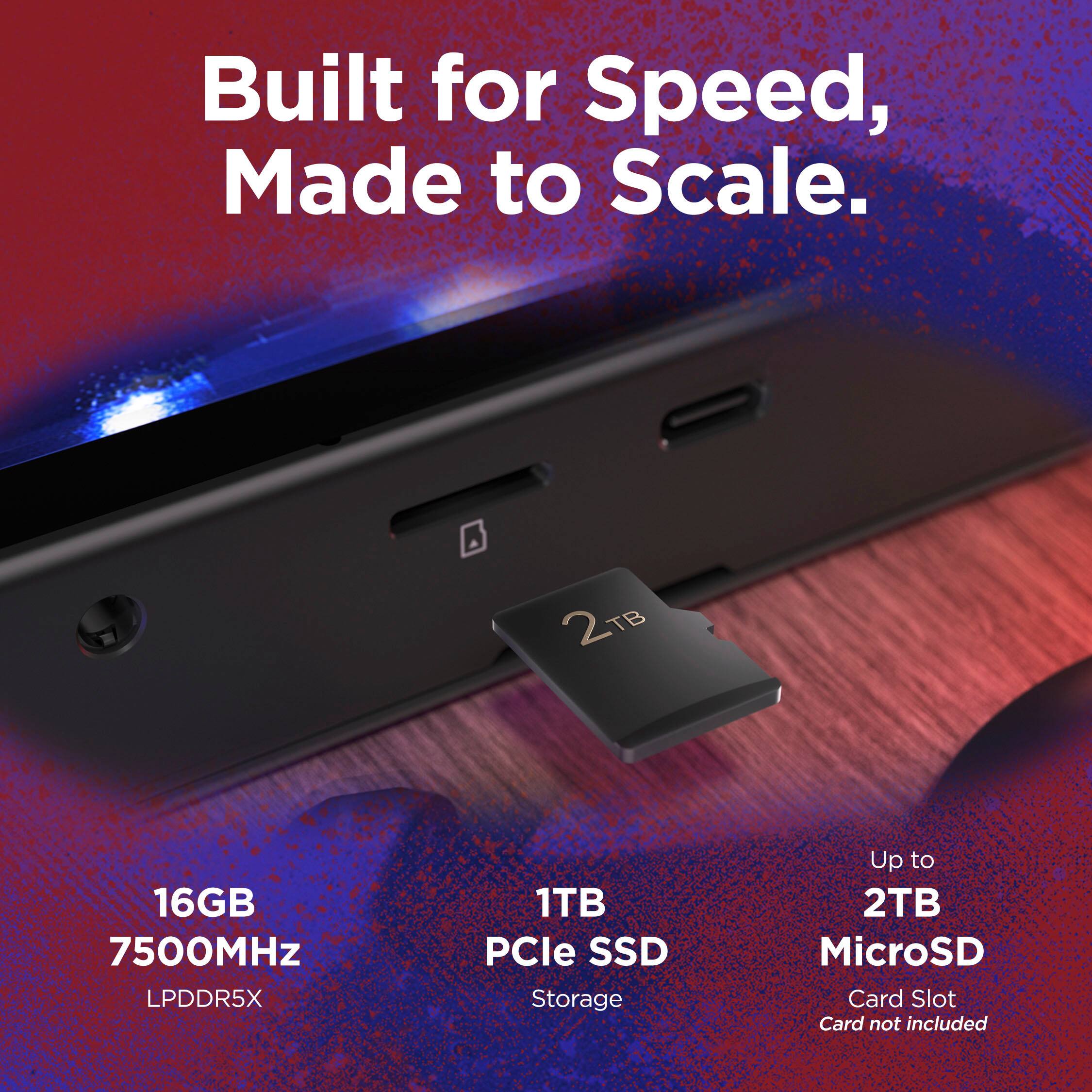 Built for Speed, Made to Scale.

16GB  
7500MHz  
LPDDR5X

1TB  
PCIe SSD  
Storage

Up to  
2TB  
MicroSD  
Card Slot  
Card not included