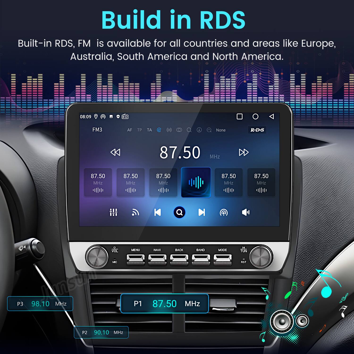 Build in RDS  
Built-in RDS, FM is available for all countries and areas like Europe, Australia, South America and North America.  

08:09 10 FM3 AF TP TA 1 & None R-D-S 87.50 MHz 87.50 MHz 87.50 MHz 87.50 MHz 87.50 MHz 87.50 MHz VOL ABC hnsur P3 98.10 MHz MENU P1 NAVI BACK BAND 87.50 MHz MODE i1 TUN ESI P2 90.10 MHz