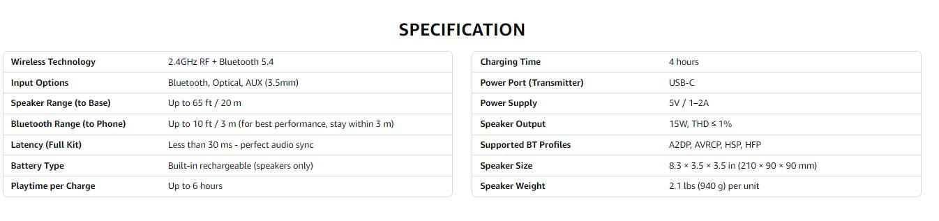 **SPECIFICATION**

**Wireless Technology**  
2.4GHz RF + Bluetooth 5.4

**Input Options**  
Bluetooth, Optical, AUX (3.5mm)

**Speaker Range (to Base)**  
Up to 65 ft / 20 m

**Bluetooth Range (to Phone)**  
Up to 10 ft / 3 m (for best performance, stay within 3 m)

**Latency (Full Kit)**  
Less than 30 ms - perfect audio sync

**Battery Type**  
Built-in rechargeable (speakers only)

**Playtime per Charge**  
Up to 6 hours

**Charging Time**  
4 hours

**Power Port (Transmitter)**  
USB-C

**Power Supply**  
5V / 1-2A

**Speaker Output**  
15W, THD ≤ 1%

**Supported BT Profiles**  
A2DP, AVRCP, HSP, HFP

**Speaker Size**  
8.3 x 3.5 x 3.5 in (210 x 90 x 90 mm)

**Speaker Weight**  
2.1 lbs (940 g) per unit