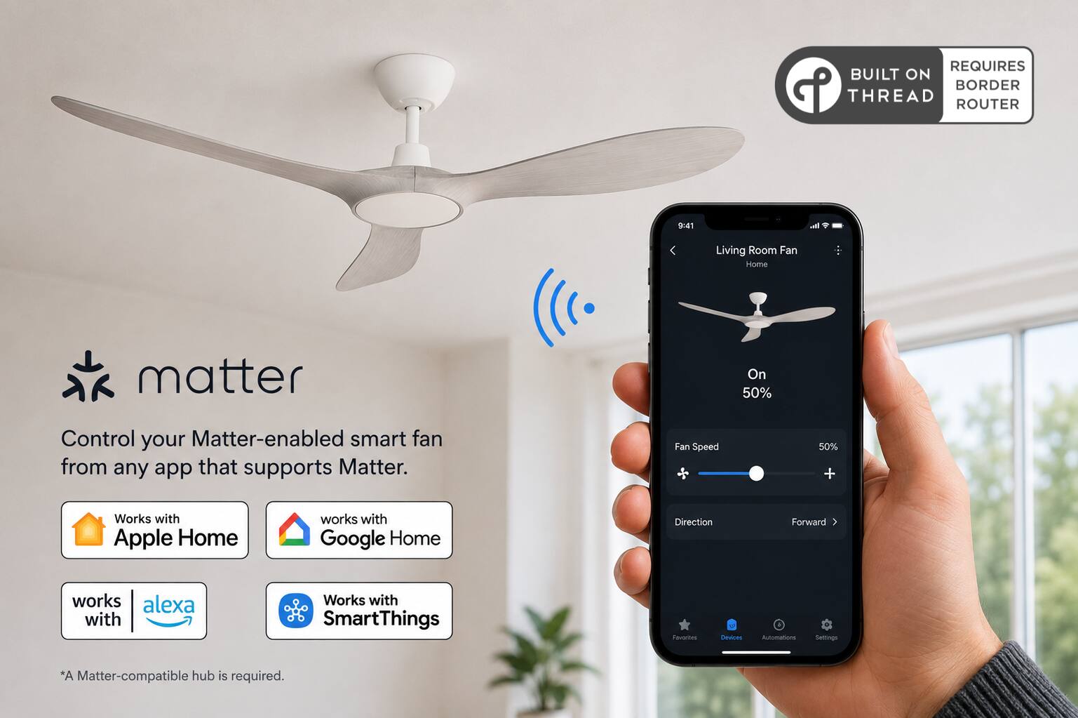 REQUIRES BUILT ON THREAD ROUTER

9:41

Living Room Fan Home
matter
On 50%
Control your Matter-enabled smart fan from any app that supports Matter.
Fan Speed
50% +
Works with Apple Home
works with Google Home
Direction
Forward
works with alexa
Works with SmartThings
Favorites
Devices
Automations
Settings
*A Matter-compatible hub is required.