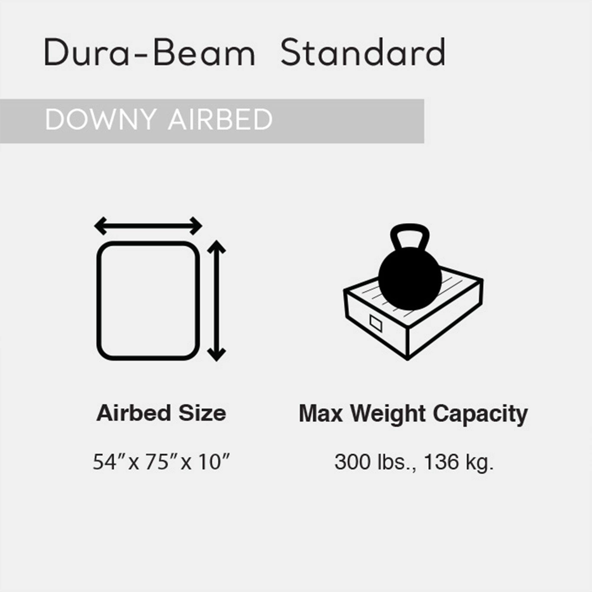 Dura-Beam Standard  
DOWNY AIRBED  

Airbed Size  
54" x 75" x 10"  

Max Weight Capacity  
300 lbs., 136 kg.