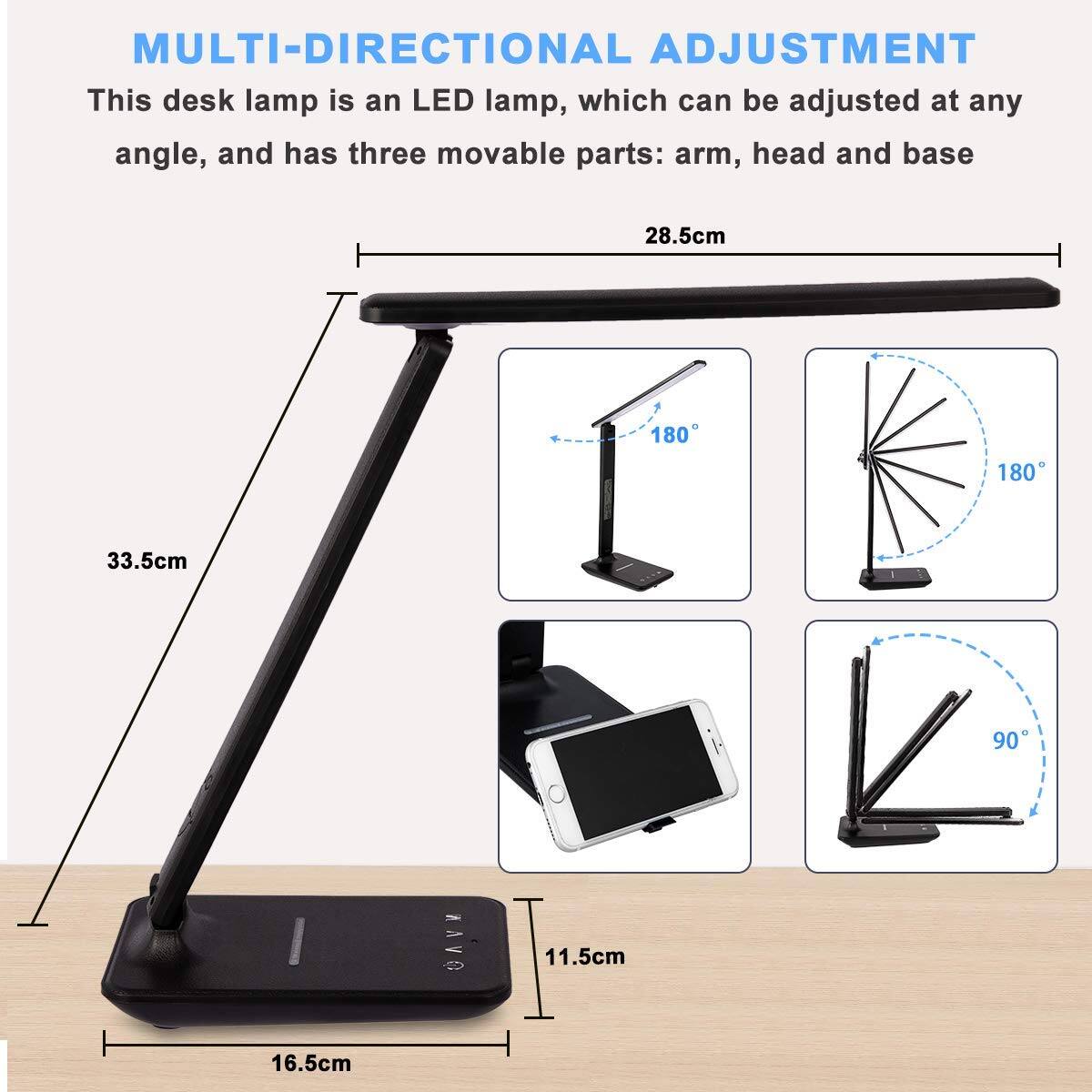 MULTI-DIRECTIONAL ADJUSTMENT

This desk lamp is an LED lamp, which can be adjusted at any angle, and has three movable parts: arm, head and base

- Arm: 28.5cm
- Head: 180°
- Base: 180°
- Height: 33.5cm
- Width: 11.5cm
- Depth: 16.5cm