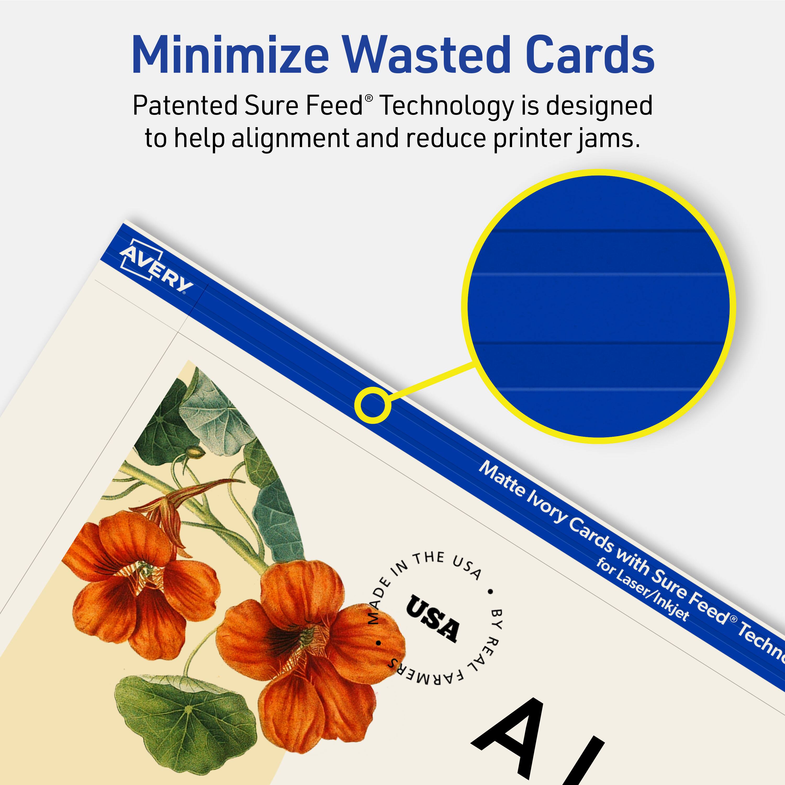 Minimize Wasted Cards

Patented Sure Feed® Technology is designed to help alignment and reduce printer jams.

AVERY Matte Ivory Cards with Sure Feed® Technology for Laser/Inkjet

MADE IN THE USA BY REAL FARMERS