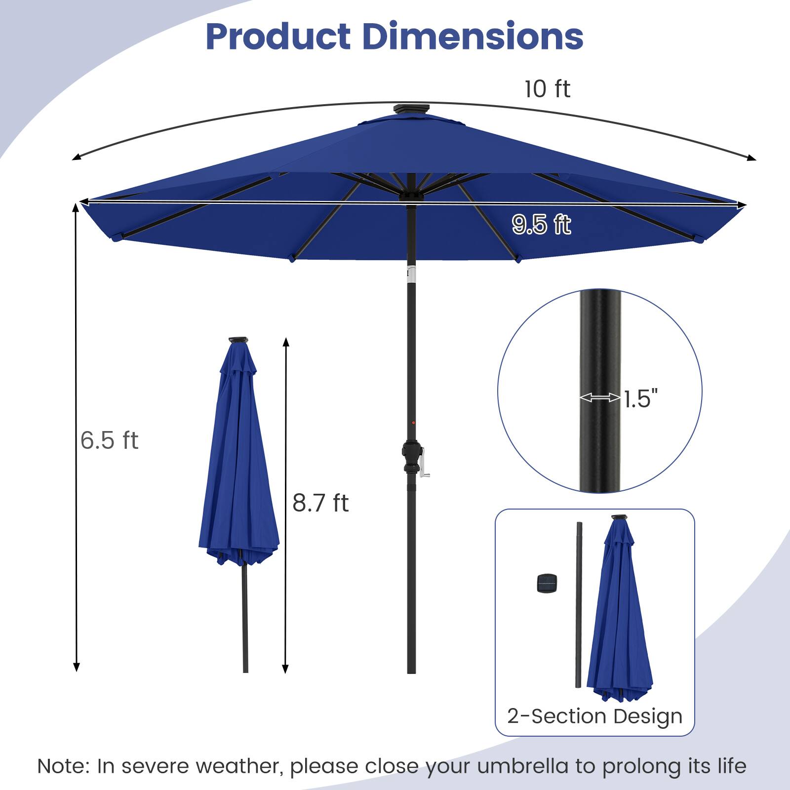 Product Dimensions

- 10 ft
- 9.5 ft
- 6.5 ft
- 8.7 ft
- 1.5"
- 2-Section Design

Note: In severe weather, please close your umbrella to prolong its life