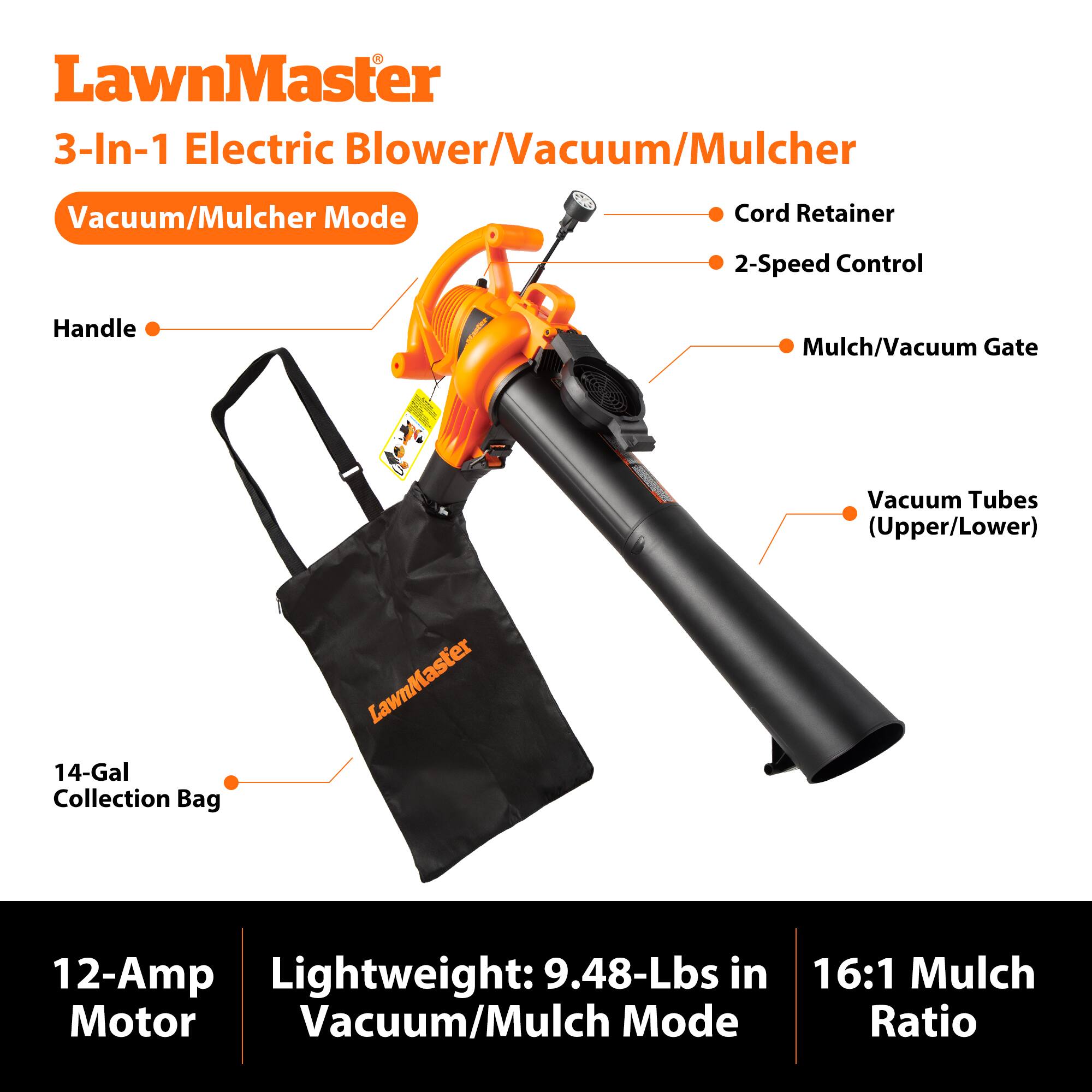 LawnMaster 3-In-1 Electric Blower/Vacuum/Mulcher

Vacuum/Mulcher Mode

- Cord Retainer
- 2-Speed Control
- Handle
- Mulch/Vacuum Gate
- 14-Gal Collection Bag
- Vacuum Tubes (Upper/Lower)

12-Amp Motor

Lightweight: 9.48-Lbs in Vacuum/Mulch Mode

16:1 Mulch Ratio
