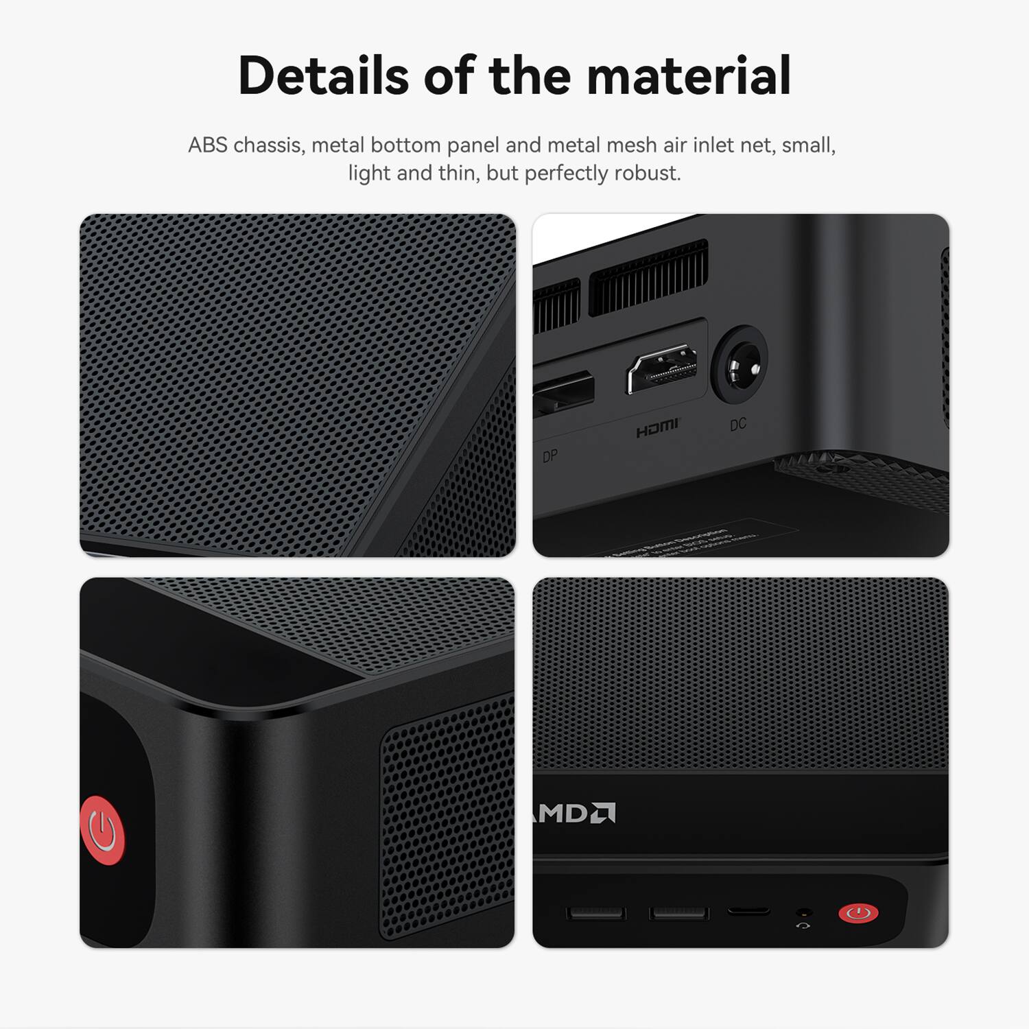Details of the material

ABS chassis, metal bottom panel and metal mesh air inlet net, small, light and thin, but perfectly robust.