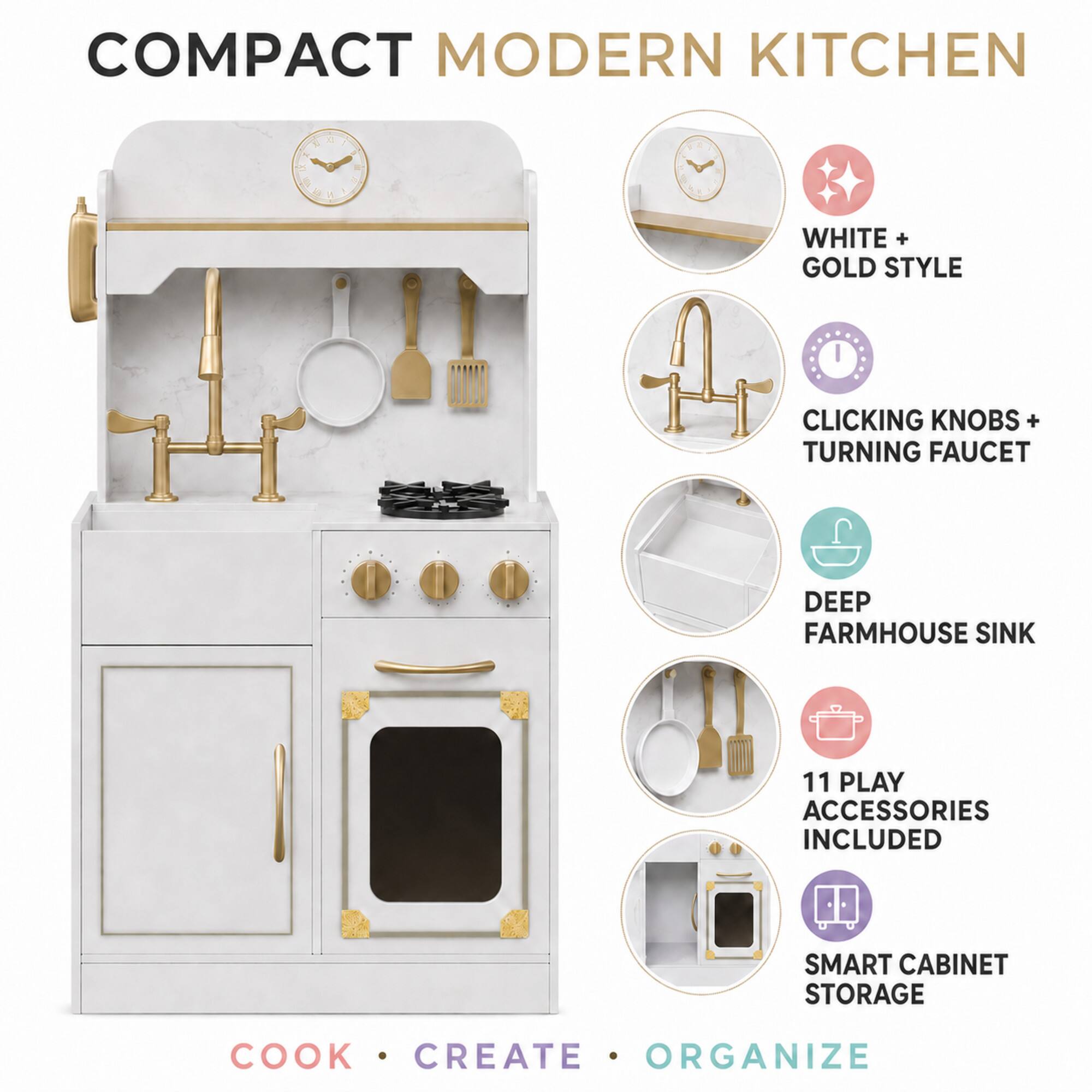COMPACT MODERN KITCHEN

WHITE + GOLD STYLE

CLICKING KNOBS + TURNING FAUCET

DEEP FARMHOUSE SINK

11 PLAY ACCESSORIES INCLUDED

SMART CABINET STORAGE

COOK . CREATE . ORGANIZE