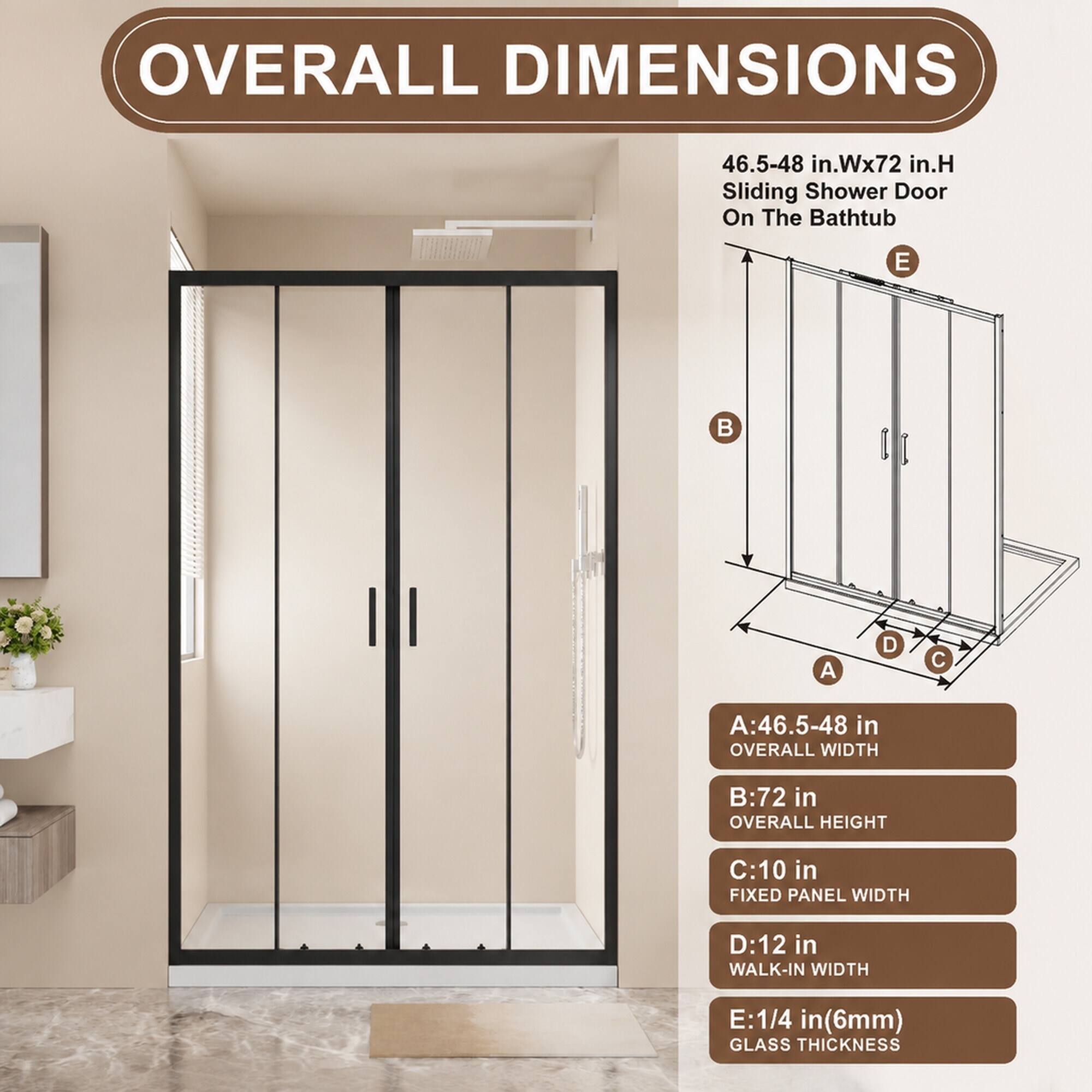 OVERALL DIMENSIONS
46.5-48 in.Wx72 in.H Sliding Shower Door On The Bathtub

A:46.5-48 in OVERALL WIDTH
B:72 in OVERALL HEIGHT
C:10 in FIXED PANEL WIDTH
D:12 in WALK-IN WIDTH
E:1/4 in(6mm) GLASS THICKNESS