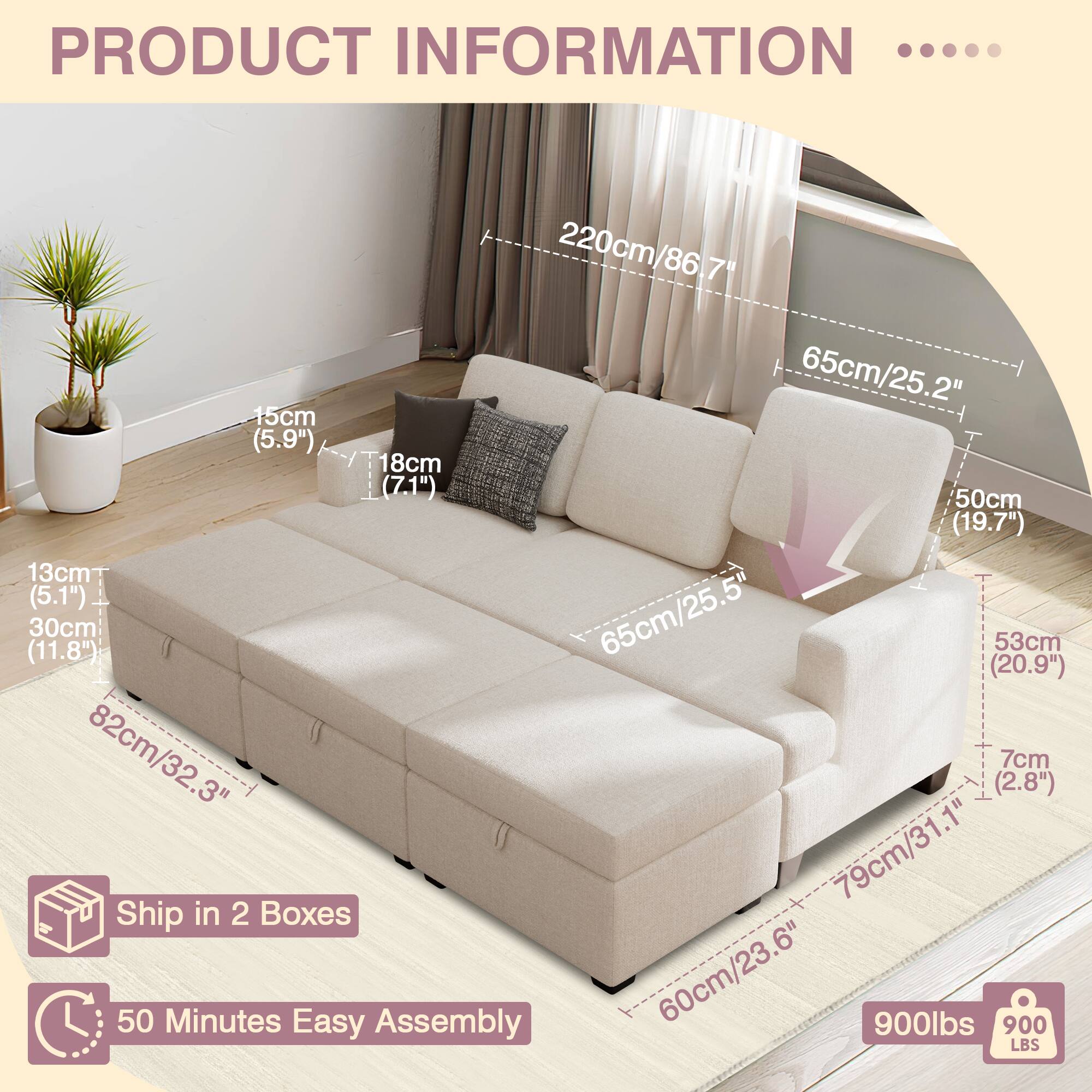 PRODUCT INFORMATION .... 220cm/86.7" 86 65cm/25.2" 15cm (5.9") 18cm  (7.1") 50cm (19.7") 13cm (5.1") 25.5 30cm (11.8") 65cm/25.5 65cm 53cm (20.9") 82cm/32.3" (2.8") 7cm 79cm/31.1" Ship in 2 Boxes 50 Minutes Easy Assembly 60cm/23.6" 900lbs 900 LBS