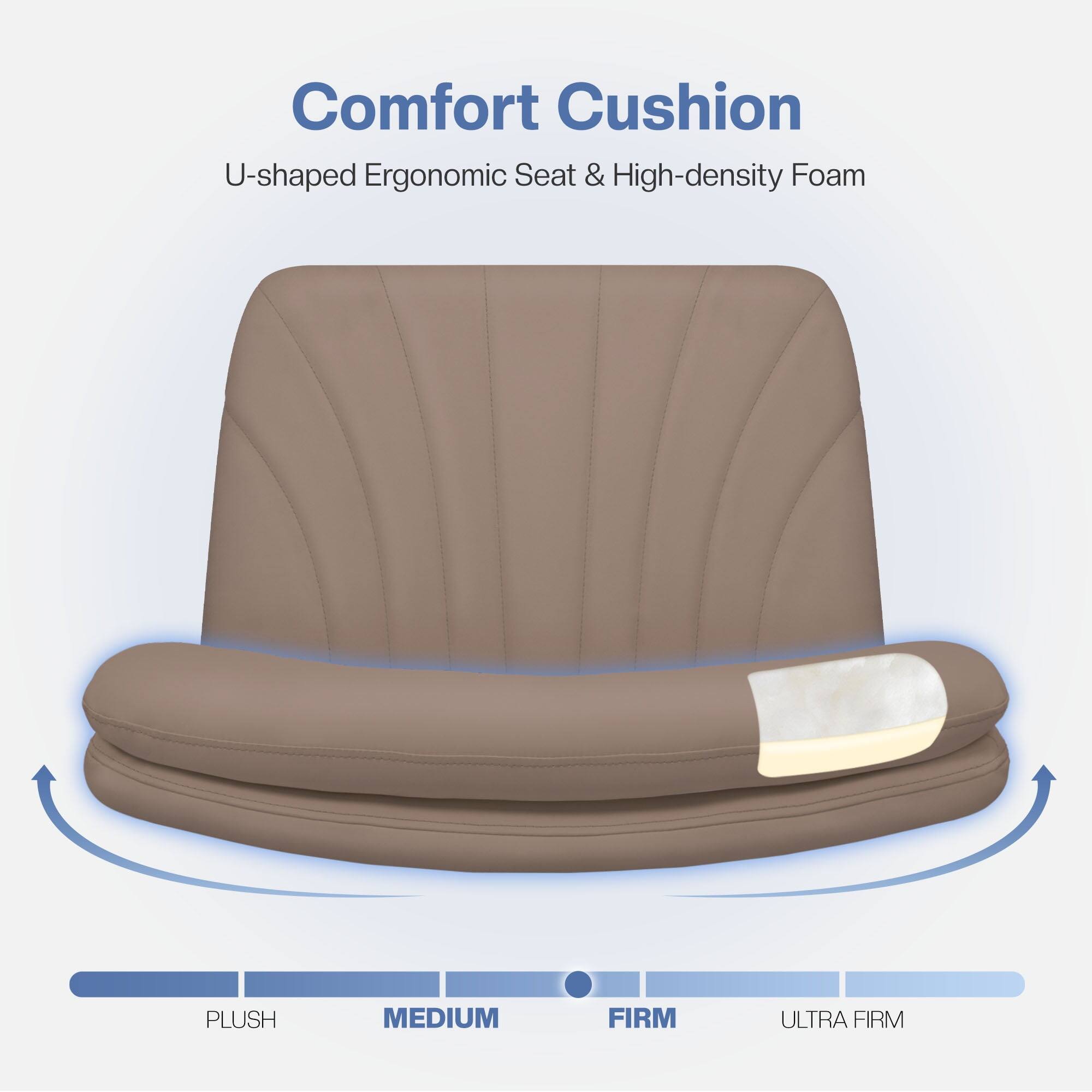 Comfort Cushion  
U-shaped Ergonomic Seat & High-density Foam  

PLUSH  
MEDIUM  
FIRM  
ULTRA FIRM
