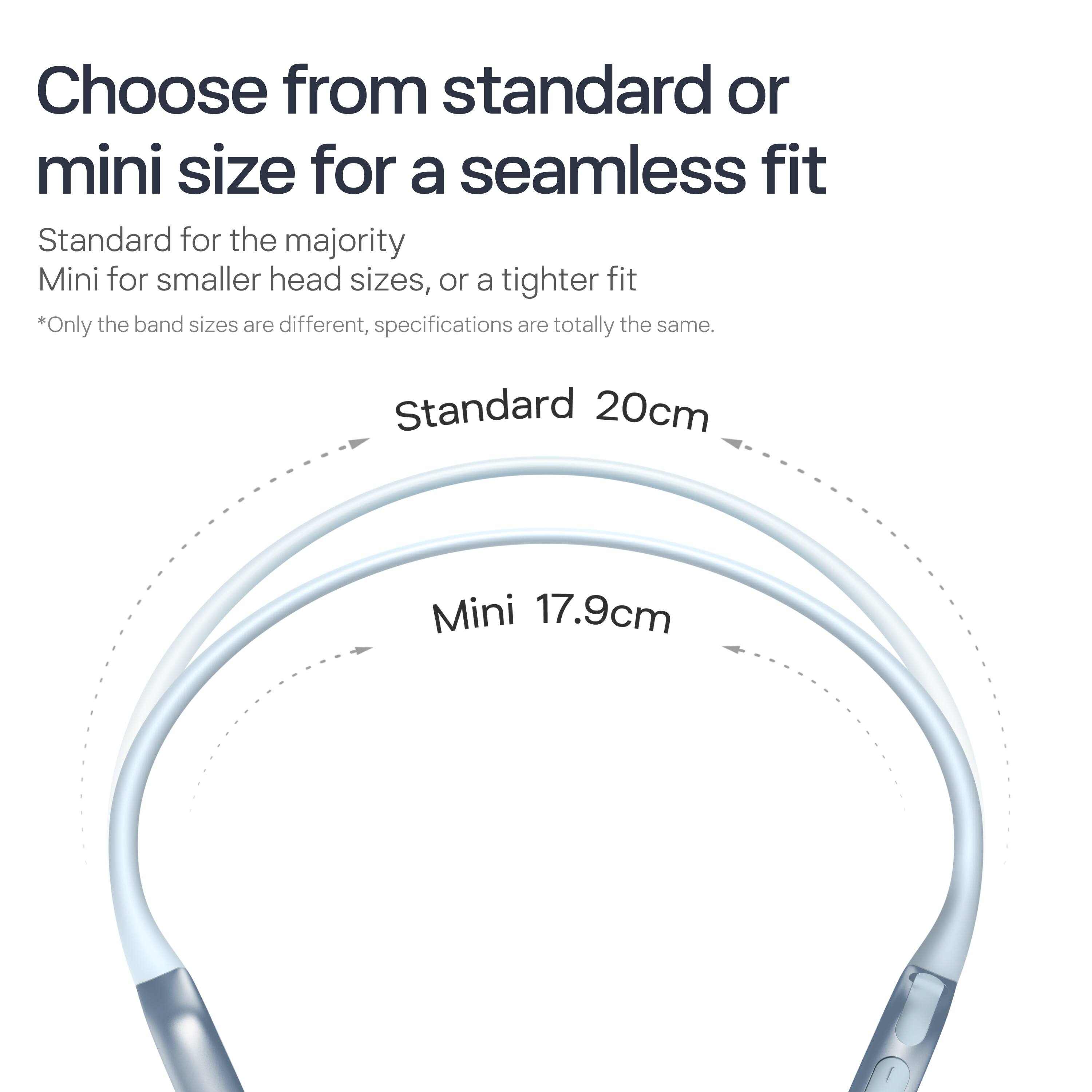 Choose from standard or mini size for a seamless fit

Standard for the majority  
Mini for smaller head sizes, or a tighter fit

*Only the band sizes are different, specifications are totally the same.

Standard 20cm  
Mini 17.9cm