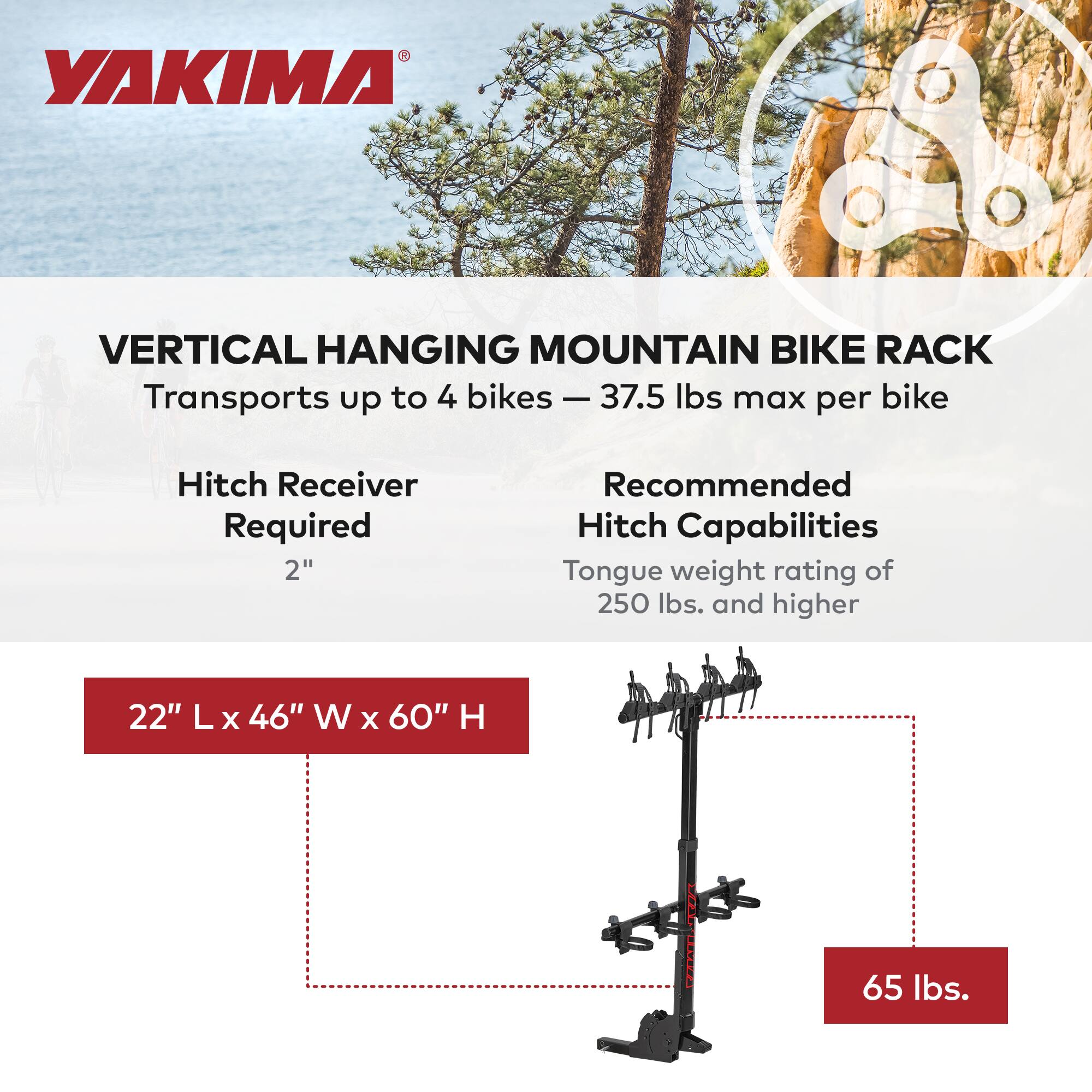 YAKIMA VERTICAL HANGING MOUNTAIN BIKE RACK  
Transports up to 4 bikes - 37.5 lbs max per bike  
Hitch Receiver Required 2"  
Recommended Hitch Capabilities  
Tongue weight rating of 250 lbs. and higher  
22" L x 46" W x 60" H  
65 lbs.