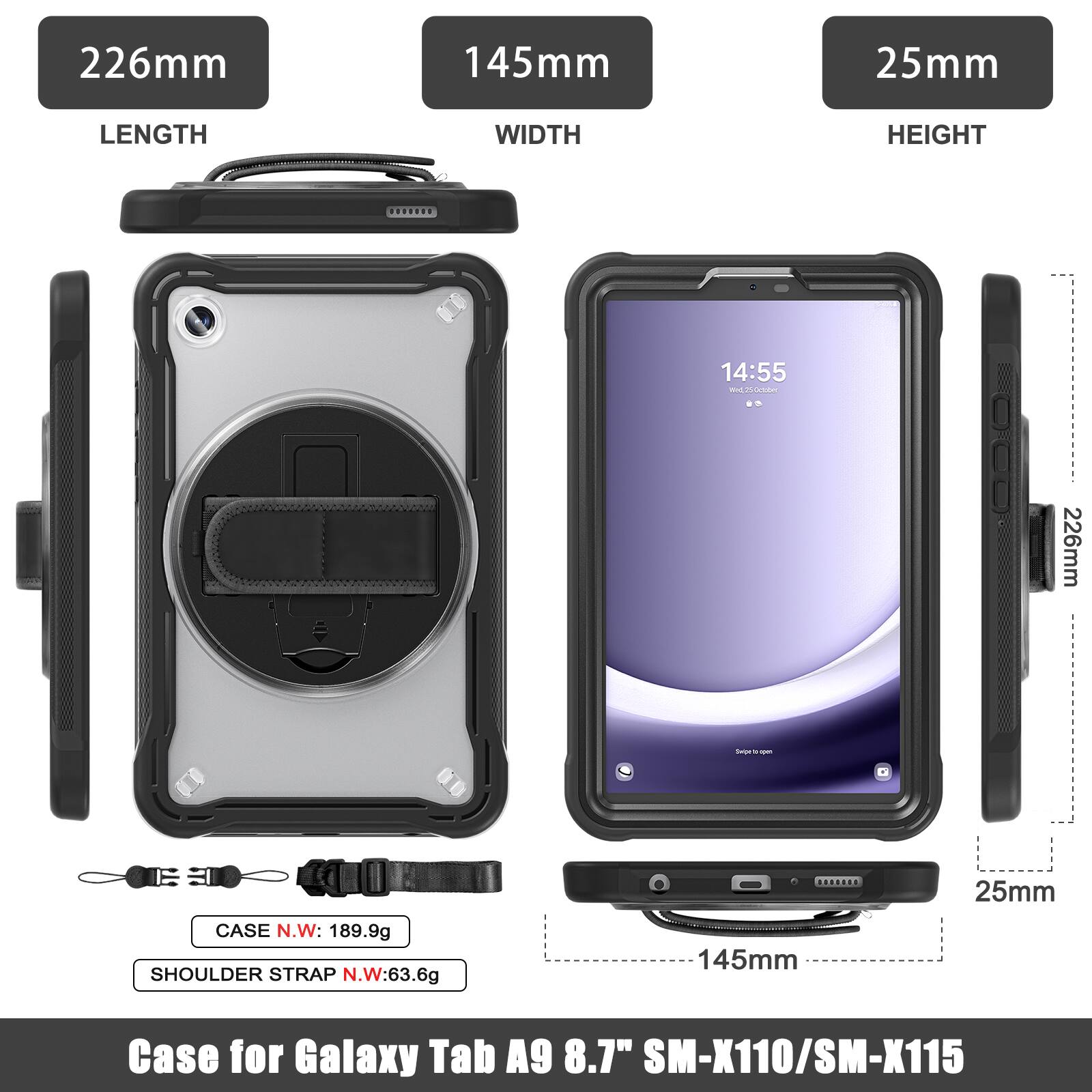 226mm 145mm 25mm  
LENGTH WIDTH HEIGHT  
14:55 - Curedur  
226mm - CASE N.W: 189.9g  
SHOULDER STRAP N.W: 63.6g  
145mm 25mm  
Case for Galaxy Tab A9 8.7" SM-X110/SM-X115
