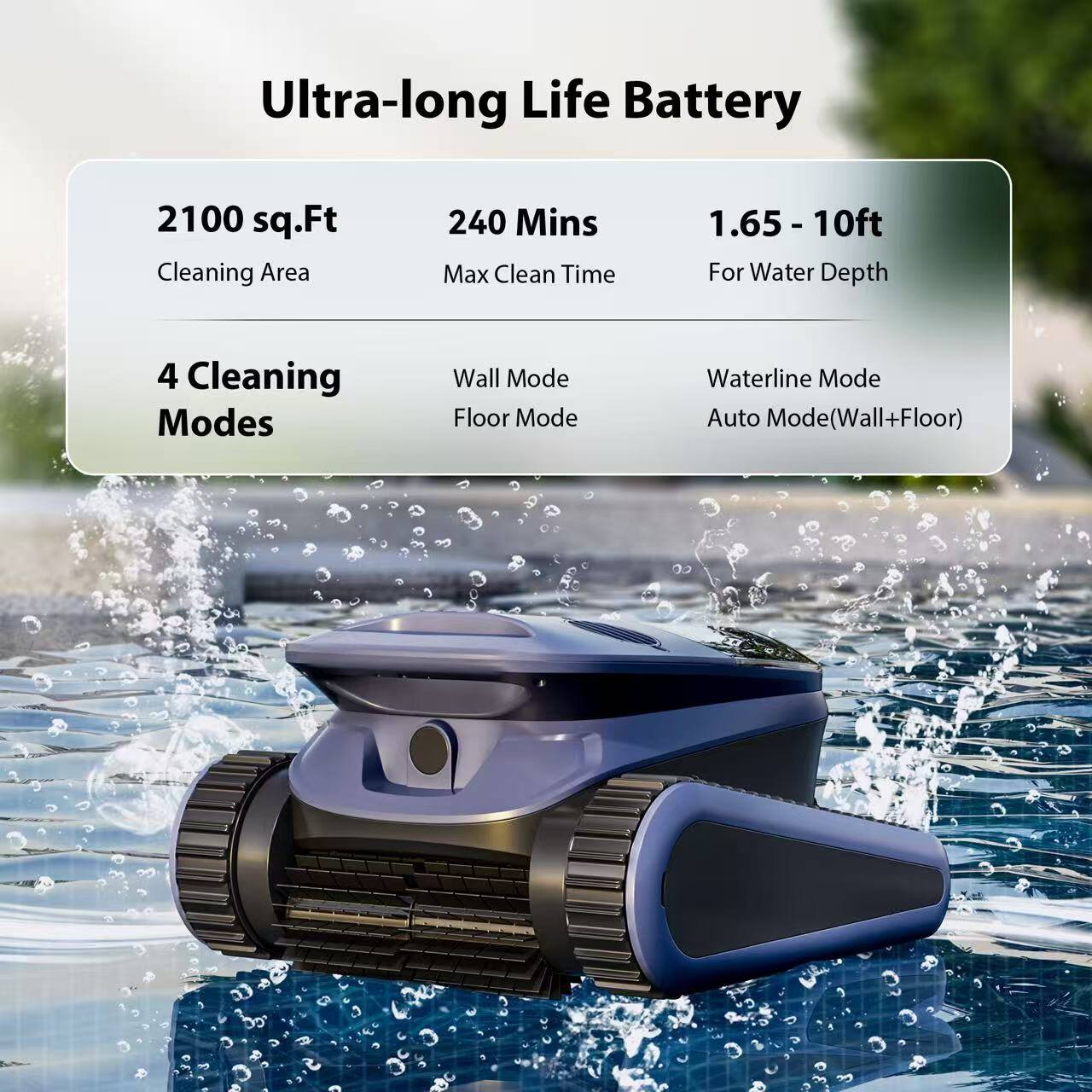 Ultra-long Life Battery  
2100 sq.Ft Cleaning Area  
240 Mins Max Clean Time  
1.65 - 10ft For Water Depth  
4 Cleaning Modes  
Wall Mode  
Floor Mode  
Waterline Mode  
Auto Mode (Wall+Floor)
