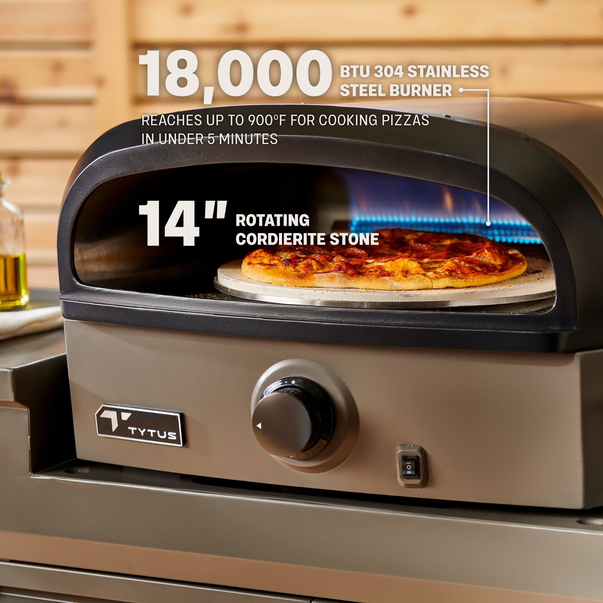 18,000 BTU 304 Stainless Steel Burner  
Reaches up to 900°F for cooking pizzas in under 5 minutes  

14" Rotating Cordierite Stone  

TyTus