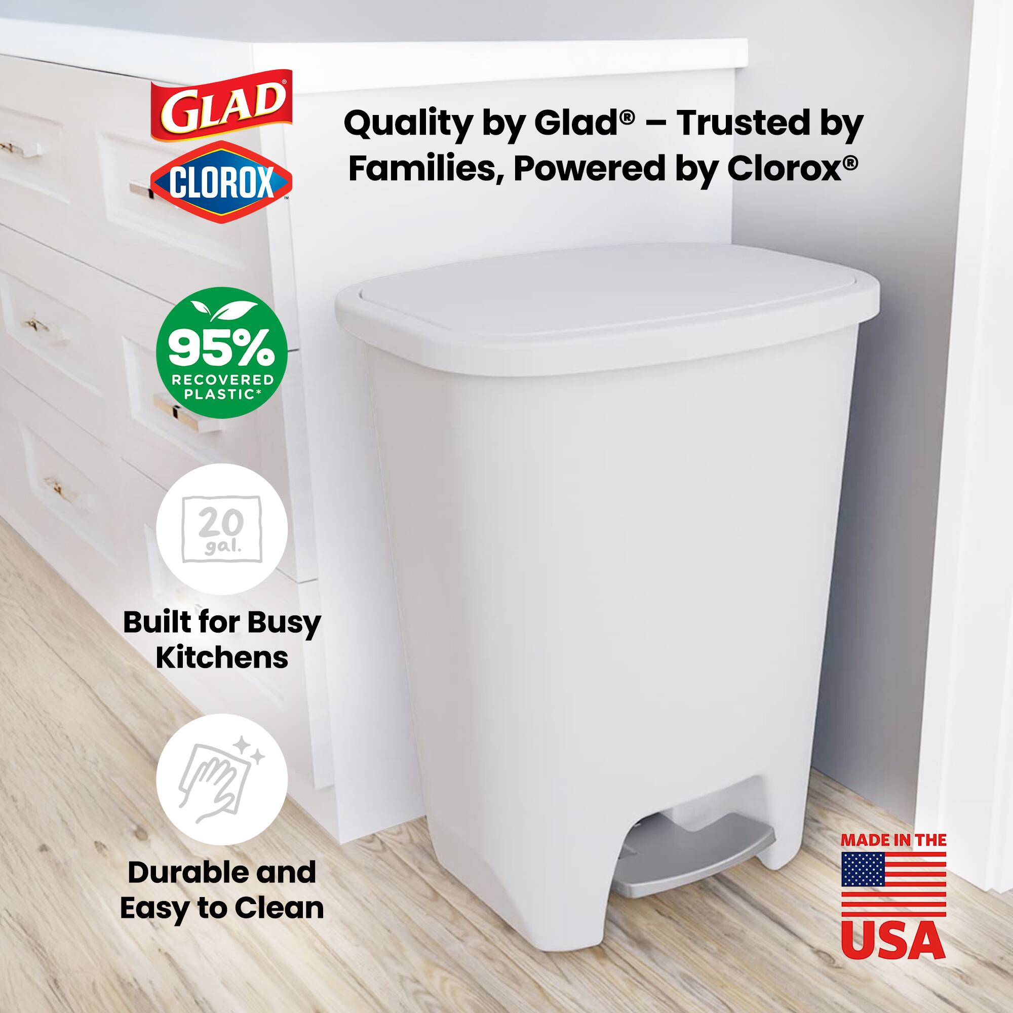 GLAD Quality by Glad® - Trusted by Families, Powered by CLOROX®  
95% RECOVERED PLASTIC*  
20 gal.  
Built for Busy Kitchens  
Durable and Easy to Clean  
MADE IN THE USA
