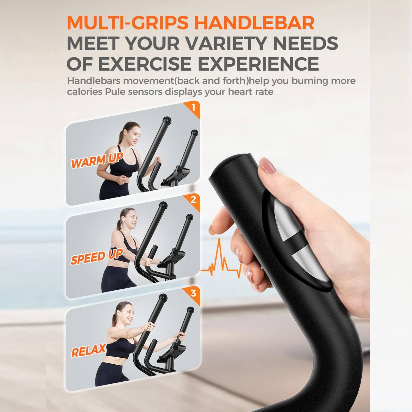 MULTI-GRIPS HANDLEBAR MEET YOUR VARIETY NEEDS OF EXERCISE EXPERIENCE

Handlebars movement (back and forth) help you burning more calories. Pulse sensors display your heart rate.

1. WARM UP
2. SPEED UP
3. RELAX
