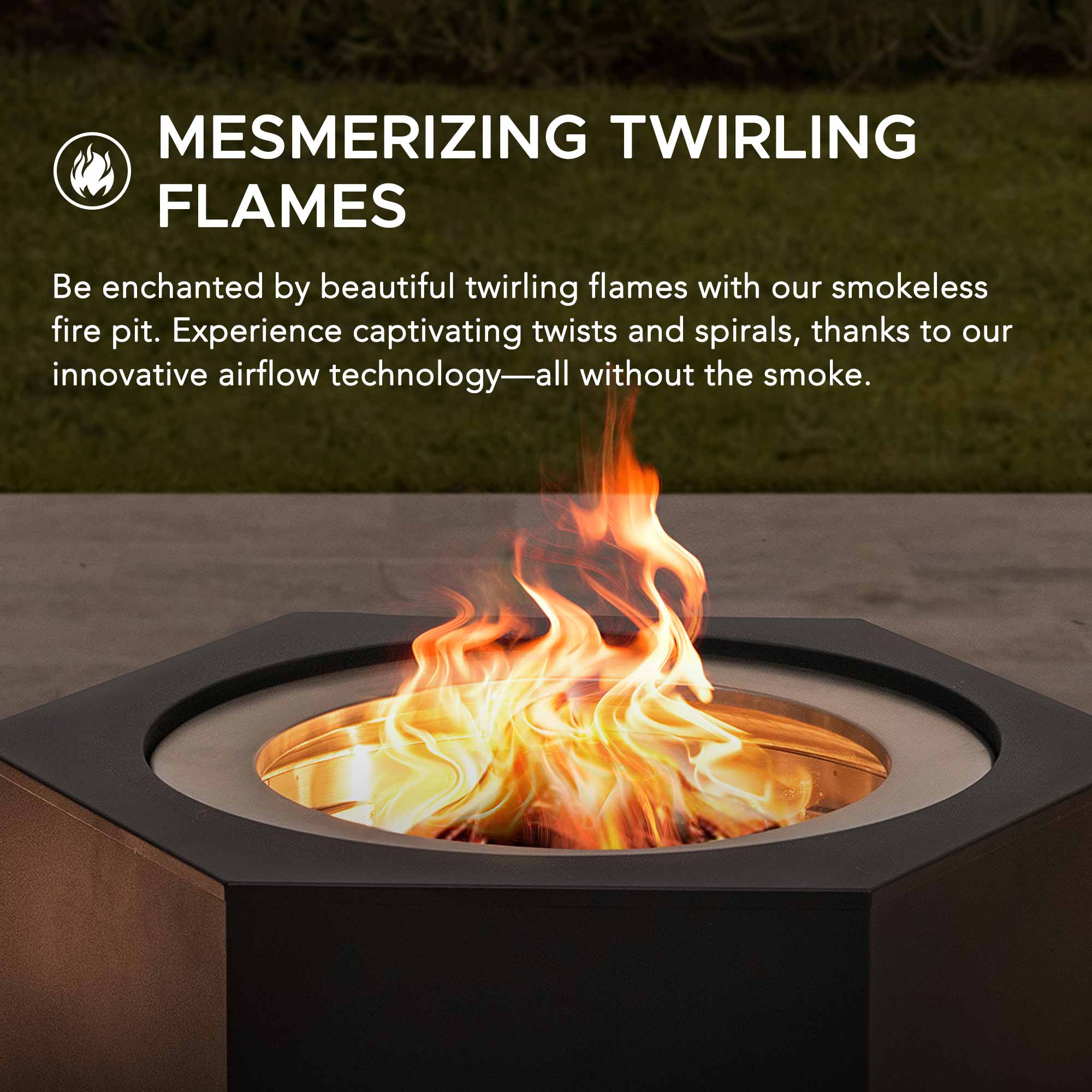 MESMERIZING TWIRLING FLAMES

Be enchanted by beautiful twirling flames with our smokeless fire pit. Experience captivating twists and spirals, thanks to our innovative airflow technology—all without the smoke.