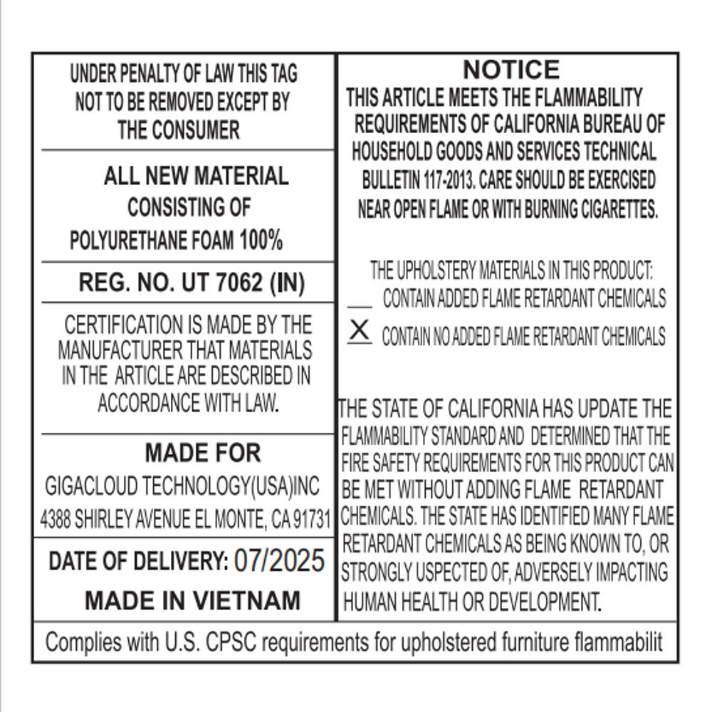 UNDER PENALTY OF LAW THIS TAG NOT TO BE REMOVED EXCEPT BY THE CONSUMER

ALL NEW MATERIAL CONSISTING OF POLYURETHANE FOAM 100%

REG. NO. UT 7062 (IN)

CERTIFICATION IS MADE BY THE MANUFACTURER THAT MATERIALS IN THE ARTICLE ARE DESCRIBED IN ACCORDANCE WITH LAW.

MADE FOR
GIGACLOUD TECHNOLOGY(USA), INC
4388 SHIRLEY AVENUE EL MONTE, CA 91731

DATE OF DELIVERY: 07/2025
MADE IN VIETNAM

Complies with U.S. CPSC requirements for upholstered furniture flammability

NOTICE

THIS ARTICLE MEETS THE FLAMMABILITY REQUIREMENTS OF CALIFORNIA BUREAU OF HOUSEHOLD GOODS AND SERVICES TECHNICAL BULLETIN 117-2013. CARE SHOULD BE EXERCISED NEAR OPEN FLAME OR WITH BURNING CIGARETTES.

THE UPHOLSTERY MATERIALS IN THIS PRODUCT:
X CONTAIN NO ADDED FLAME RETARDANT CHEMICALS

THE STATE OF CAL