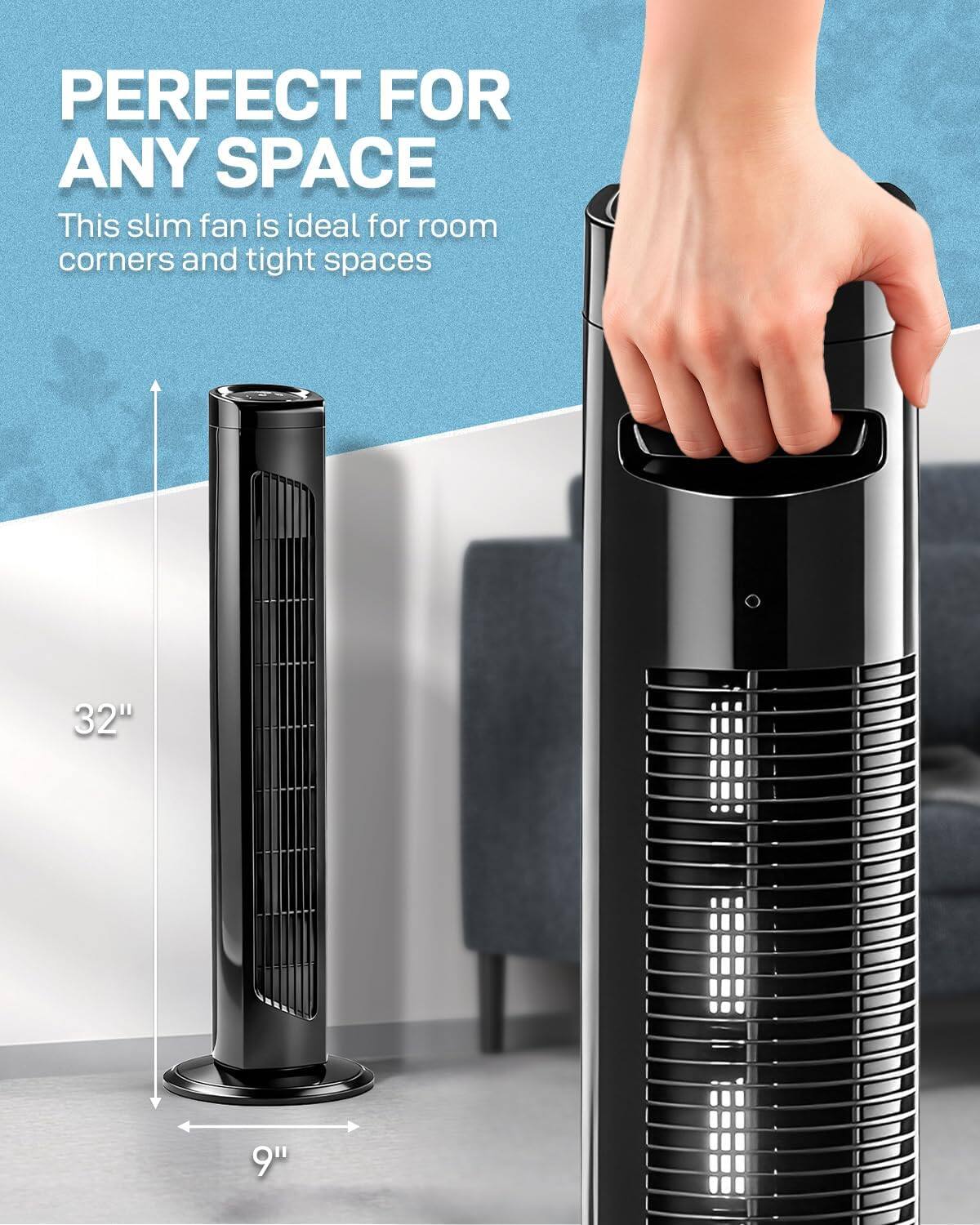 PERFECT FOR ANY SPACE

This slim fan is ideal for room corners and tight spaces

32" : 9"