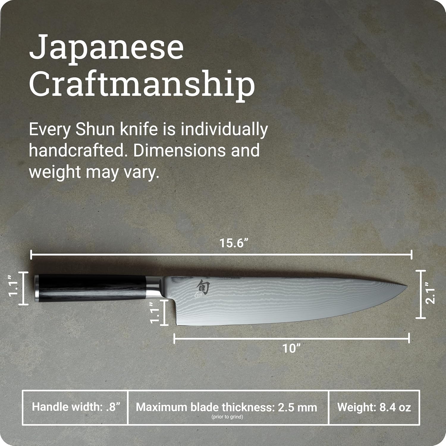 Japanese Craftsmanship

Every Shun knife is individually handcrafted. Dimensions and weight may vary.

- Length: 15.6"
- Blade length: 10"
- Handle width: .8"
- Maximum blade thickness: 2.5 mm (prior to grind)
- Weight: 8.4 oz