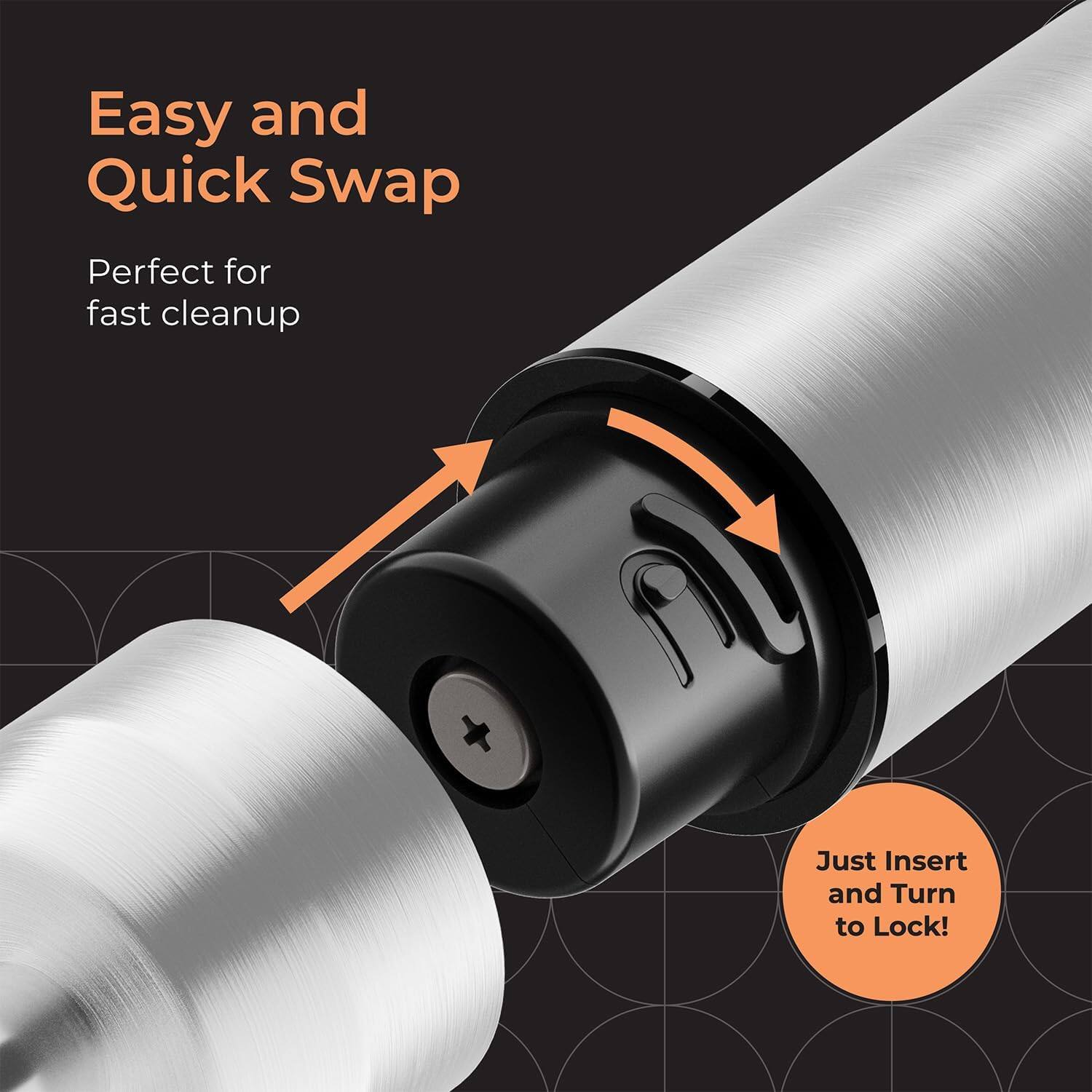 Easy and Quick Swap
Perfect for fast cleanup
Just Insert and Turn to Lock!