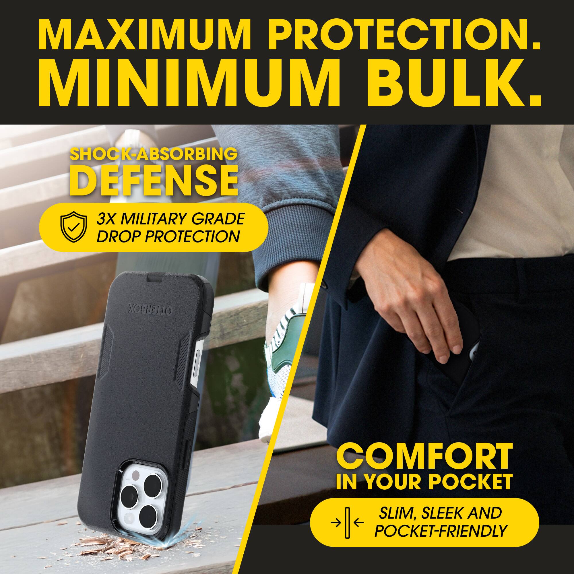 MAXIMUM PROTECTION.  
MINIMUM BULK.  

SHOCK-ABSORBING DEFENSE  
3X MILITARY GRADE DROP PROTECTION  

COMFORT IN YOUR POCKET  
SLIM, SLEEK AND POCKET-FRIENDLY
