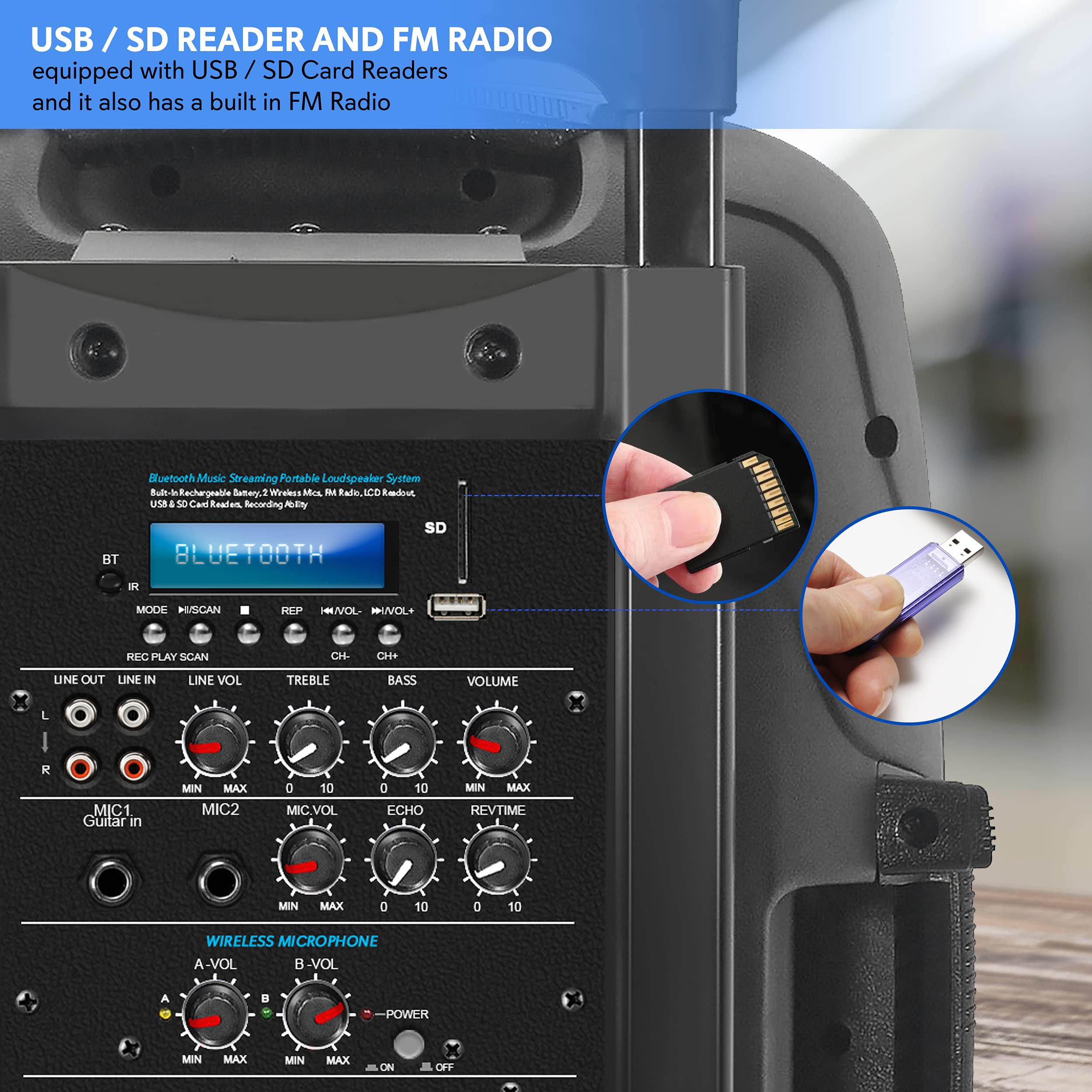 USB / SD READER AND FM RADIO  
equipped with USB / SD Card Readers and it also has a built in FM Radio  

Bluetooth Music Streaming Portable Loudspeaker System  
Built-in Rechargeable Battery, Wireless Mic, FM Radio, LCD Display  
USB & SD Card Reader, Recording A/V Input  

LINE OUT  
LINE IN  
LINE VOL  
TREBLE  
BASS  
VOLUME  
MIC1 Guitar in  
MIC2  
MIC.VOL  
ECHO  
REV.TIME  
WIRELESS MICROPHONE  
A-VOL  
B-VOL  
POWER  

BT  
SD  
IR  
MODE  
SCAN  
REP  
HRVOL  
NIVOL  
PC  
PLAY  
SCAN  
CH.  
CHe  
UNE  
OUT  
LINE  
IN  
LINE  
VOL  
TREBLE  
BASS  
VOLUME  
L  
R  
MIC1  
MIC2  
MIC.VOL  
ECHO  
REV.TIME  
0  
10  
MIN  
MAX  
WIRELESS MICROPHONE  
A-VOL  
B-VOL  
POWER  
MIN  
MAX  
ON  
OFF