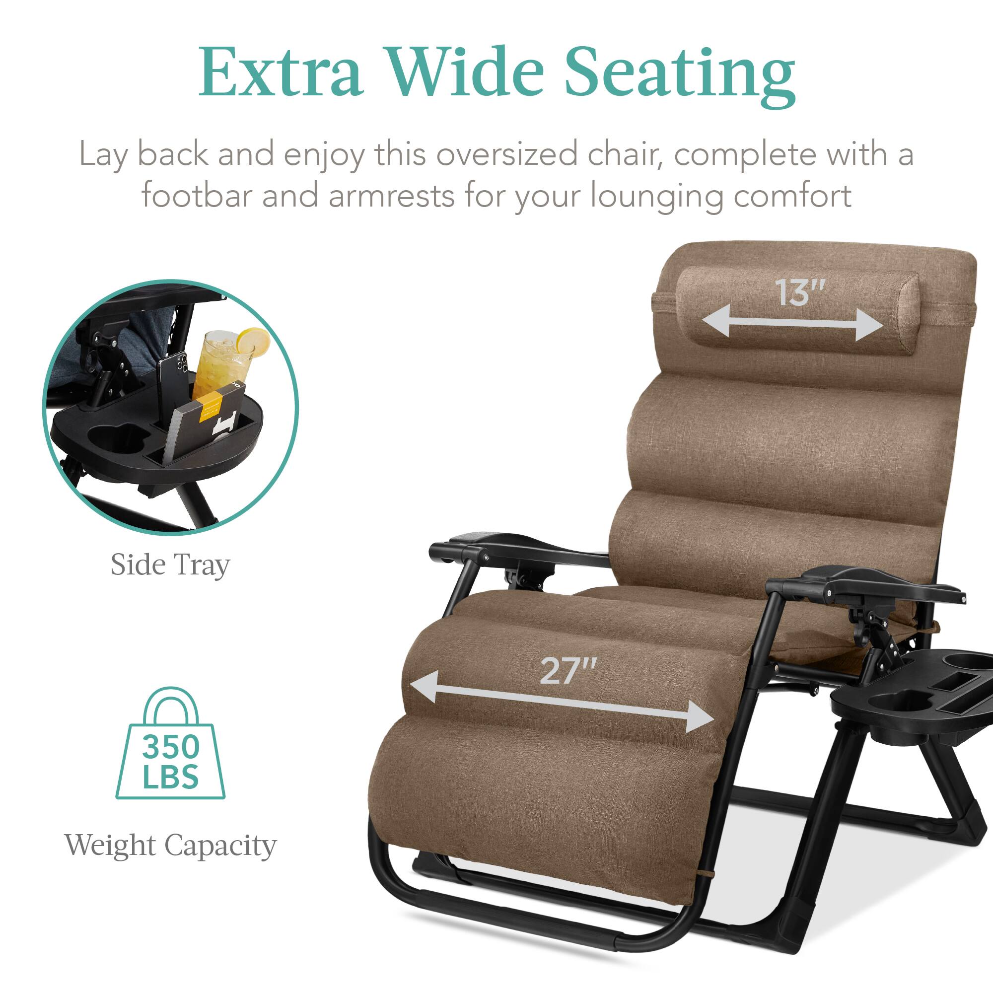 Extra Wide Seating

Lay back and enjoy this oversized chair, complete with a footbar and armrests for your lounging comfort

- Side Tray
- 13" (width)
- 27" (length)
- 350 LBS Weight Capacity
