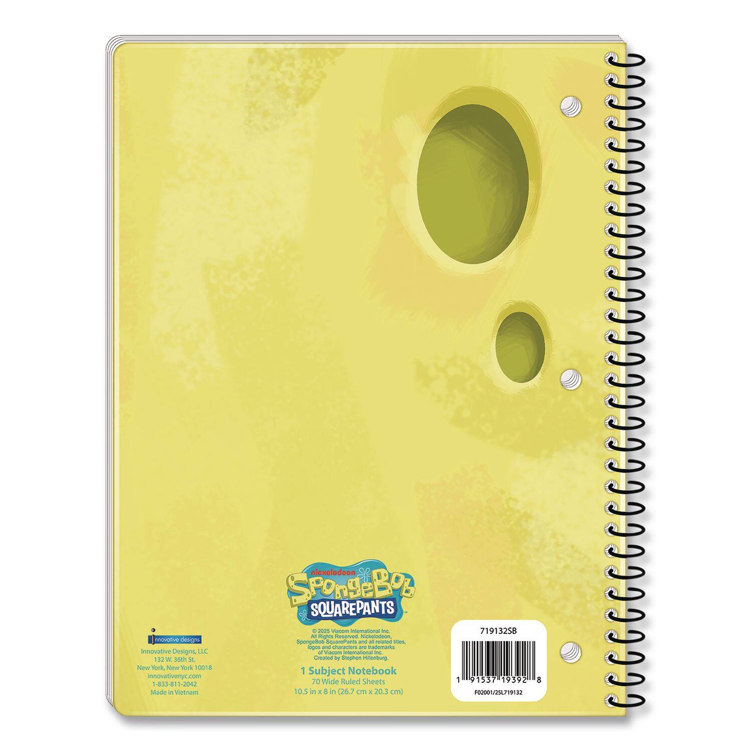 SUA Designs  
Innovative Designs LLC  
112 V Sgh 1 New Vok, New York 10018  
innovativenyc.com  
-81-81 3042  
Made in Vietnam  

Nickelodeon  
SpongeBob SquarePants  
SQUAREPANTS  

1 Subject Notebook  
70 Ruled Sheets  
10.5 in x 8 in (26.7 cm x 20.3 cm)  

© 2025 Viacom International Inc.  
SpongeBob SquarePants and all related characters,  
trademarks, and indicia are trademarks of Viacom  
International Inc.  

71913258  
1 91537 19392 8  
FO200//2571913258  

71913258  
1 91537 19392 8  
FO200//25719132