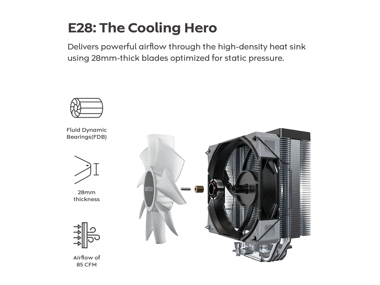 E28: The Cooling Hero

Delivers powerful airflow through the high-density heat sink using 28mm-thick blades optimized for static pressure.

- Fluid Dynamic Bearings (FDB)
- 28mm thickness
- Airflow of 85 CFM
